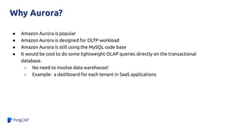 Why Aurora?
● Amazon Aurora is popular
● Amazon Aurora is designed for OLTP workload
● Amazon Aurora is still using the MySQL code base
● It would be cool to do some lightweight OLAP queries directly on the transactional
database.
○ No need to involve data warehouse!
○ Example: a dashboard for each tenant in SaaS applications
 