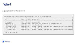 Why?
A Query Execution Plan Example:
TiDB(root@127.0.0.1:test) > explain select count(*) from t1, t2 where t1.a=t2.a;
+--------------------------+----------+------+---------------------------------------------------------------------+
| id | count | task | operator info |
+--------------------------+----------+------+---------------------------------------------------------------------+
| StreamAgg_13 | 1.00 | root | funcs:count(1) |
| └─MergeJoin_33 | 12500.00 | root | inner join, left key:test.t1.a, right key:test.t2.a |
| ├─IndexReader_25 | 10000.00 | root | index:IndexScan_24 |
| │ └─IndexScan_24 | 10000.00 | cop | table:t1, index:a, range:[NULL,+inf], keep order:true, stats:pseudo |
| └─IndexReader_28 | 10000.00 | root | index:IndexScan_27 |
| └─IndexScan_27 | 10000.00 | cop | table:t2, index:a, range:[NULL,+inf], keep order:true, stats:pseudo |
+--------------------------+----------+------+---------------------------------------------------------------------+
6 rows in set (0.00 sec)
 