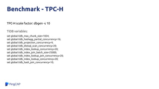 Benchmark - TPC-H
TPC-H scale factor: dbgen -s 10
TiDB variables:
set global tidb_max_chunk_size=1024;
set global tidb_hashagg_partial_concurrency=16;
set global tidb_projection_concurrency=4;
set global tidb_distsql_scan_concurrency=20;
set global tidb_index_lookup_concurrency=20;
set global tidb_index_join_batch_size=25000;
set global tidb_index_lookup_join_concurrency=20;
set global tidb_index_lookup_concurrency=20;
set global tidb_hash_join_concurrency=10;
 