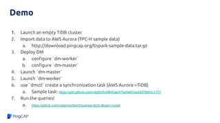 Demo
1. Launch an empty TiDB cluster
2. Import data to AWS Aurora (TPC-H sample data)
a. http://download.pingcap.org/tispark-sample-data.tar.gz
3. Deploy DM
a. conﬁgure `dm-worker`
b. conﬁgure `dm-master`
4. Launch `dm-master`
5. Launch `dm-worker`
6. use `dmctl` create a synchronization task (AWS Aurora->TiDB)
a. Sample task: https://gist.github.com/c4pt0r/bcbf645ab475e5a603ad3d79d95c1757
7. Run the queries!
a. https://github.com/catarinaribeir0/queries-tpch-dbgen-mysql
 