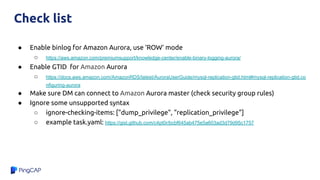 Check list
● Enable binlog for Amazon Aurora, use ‘ROW’ mode
○ https://aws.amazon.com/premiumsupport/knowledge-center/enable-binary-logging-aurora/
● Enable GTID for Amazon Aurora
○ https://docs.aws.amazon.com/AmazonRDS/latest/AuroraUserGuide/mysql-replication-gtid.html#mysql-replication-gtid.co
nfiguring-aurora
● Make sure DM can connect to Amazon Aurora master (check security group rules)
● Ignore some unsupported syntax
○ ignore-checking-items: ["dump_privilege", "replication_privilege"]
○ example task.yaml: https://gist.github.com/c4pt0r/bcbf645ab475e5a603ad3d79d95c1757
 
