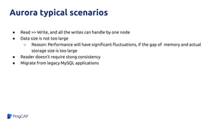 ● Read >> Write, and all the writes can handle by one node
● Data size is not too large
○ Reason: Performance will have signiﬁcant ﬂuctuations, if the gap of memory and actual
storage size is too large
● Reader doesn’t require stong consistency
● Migrate from legacy MySQL applications
Aurora typical scenarios
 