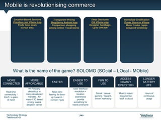 Mobile is revolutionising commerce

         Location-BasedLocation-Based Services Transparent Pricing Deep DiscountsDeep Discounts Immediate Gratification
              Location-Based Services Transparent Pricing
                   Location-Based Services Transparent Pricing
                           Services                      Transparent Pricing  Deep Discounts
                                                                                   Deep DiscountsImmediate Gratification Gratification
                                                                                                     Immediate Gratification
                                                                                                                 Immediate
         Priceline.com iPhone App AppShopSavvy Android App App App App iPhoneGilt iPhone AppStore oniTunes on iPhone
             Priceline.com iPhone
                   Priceline.com iPhone App App
                          Priceline.com iPhone ShopSavvy Android
                                            ShopSavvyShopSavvy Android
                                                       Android           Gilt iPhone App App App
                                                                              Gilt Gilt iPhone   iTunes iTunes Store Store on iPhone
                                                                                                     iTunes Store on iPhone
                                                                                                                  iPhone
             Finds hotel deals
                  Finds hotelhotel deals Comparison shoppingshopping Designer handbags handbags video / apps / /video / apps
                       Finds Finds hotel deals
                               deals         Comparison shopping shopping Designer handbags
                                                       Comparison Designer handbags
                                                 Comparison                              Designer Music / Music Music apps
                                                                                                       Music / video / apps
                                                                                                                   / video
                in youryour your area among online +among online + local storesto 70% 70%to 70% Offdelivered wirelessly wirelessly
                     in area area your area
                          in     in        among online + locallocal stores to 70% Off Off Off delivereddelivered wirelessly
                                               among local stores
                                                      online + stores     Up Up Up to Up                    wirelessly
                                                                                                                   delivered




         What is the name of the game? SOLOMO (SOcial – LOcal - MObile)
                                                                                                          ACCESS               LONGER
  MORE                MORE                                     EASIER TO               FUN TO
                                            FASTER                                                        NEARLY               BATTERY
CONNECTED          AFFORDABLE                                    USE                    USE
                                                                                                         EVERYTHIN               LIFE
                      Wi-Fi nearly                              User Interface                              G
  Real-time          ubiquitous in           Near-zero           revolution +
                    many developed                                 location         Social / casual      Music / video /         Hours of
connectivity /                           latency for boot-
                     markets…for                                  awareness        gaming / reward-       documents /           continuous
24x7 / in palm                             up / search /
                    many / 3G tiered                               provide         driven marketing      ‘stuff’ in cloud         usage
   of hand                                 connect / pay
                     pricing lowers                             something for
                    adoption barrier                           nearly everyone



  Technology Strategy                                               20
  Telefónica I+D
 