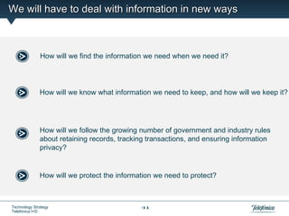 We will have to deal with information in new ways



              How will we find the information we need when we need it?




              How will we know what information we need to keep, and how will we keep it?




              How will we follow the growing number of government and industry rules
              about retaining records, tracking transactions, and ensuring information
              privacy?


              How will we protect the information we need to protect?



Technology Strategy                          31
Telefónica I+D
 