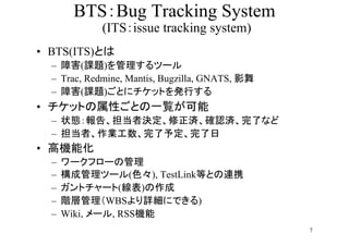 BTSBug Tracking System
             (ITSissue tracking system)
? BTS(ITS)Ȥ
  C Ϻ(n})ĩ`
  C Trac, Redmine, Mantis, Bugzilla, GNATS, Ӱ
  C Ϻ(n})Ȥ˥åȤkФ
? åȤԤȤһE
  C ״B桢ߛQg_Jgˤʤ
  C ߡI趨
? ߙCܻ
  C   `ե`ι
  C   ɹĩ`(ɫ), TestLinkȤȤBЯ
  C   ȥ`()
  C   AӹWBSԔˤǤ)
  C   Wiki, `, RSSC
                                                 7
 