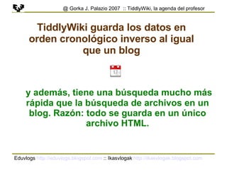 Eduvlogs  http://eduvlogs.blogspot.com  :: Ikasvlogak  http://ikasvlogak.blogspot.com   @ Gorka J. Palazio 2007  :: TiddlyWiki, la agenda del profesor TiddlyWiki guarda los datos en orden cronológico inverso al igual que un blog y además, tiene una búsqueda mucho más rápida que la búsqueda de archivos en un blog. Razón: todo se guarda en un único archivo HTML. 