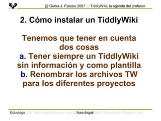 Eduvlogs  http://eduvlogs.blogspot.com  :: Ikasvlogak  http://ikasvlogak.blogspot.com   @ Gorka J. Palazio 2007  :: TiddlyWiki, la agenda del profesor 2. Cómo instalar un TiddlyWiki Tenemos que tener en cuenta dos cosas a.  Tener siempre un TiddlyWiki sin información y como plantilla b.  Renombrar los archivos TW para los diferentes proyectos 