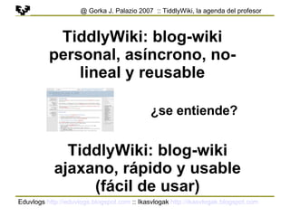 Eduvlogs  http://eduvlogs.blogspot.com  :: Ikasvlogak  http://ikasvlogak.blogspot.com   @ Gorka J. Palazio 2007  :: TiddlyWiki, la agenda del profesor TiddlyWiki: blog-wiki personal, asíncrono, no-lineal y reusable TiddlyWiki: blog-wiki ajaxano, rápido y usable (fácil de usar) ¿se entiende? 