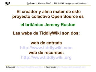 Eduvlogs  http://eduvlogs.blogspot.com  :: Ikasvlogak  http://ikasvlogak.blogspot.com   @ Gorka J. Palazio 2007  :: TiddlyWiki, la agenda del profesor El creador y alma mater de este proyecto colectivo Open Source es el británico Jeremy Ruston Las webs de TiddlyWiki son dos: web de entrada http://www.tiddlywiki.com web de recursos: http://www.tiddlywiki.org 