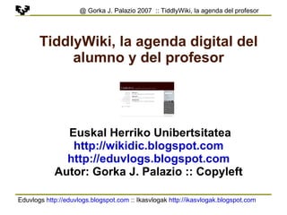 Eduvlogs  http://eduvlogs.blogspot.com  :: Ikasvlogak  http://ikasvlogak.blogspot.com   @ Gorka J. Palazio 2007  :: TiddlyWiki, la agenda del profesor TiddlyWiki, la agenda digital del alumno y del profesor Euskal Herriko Unibertsitatea http://wikidic.blogspot.com http://eduvlogs.blogspot.com Autor: Gorka J. Palazio :: Copyleft 