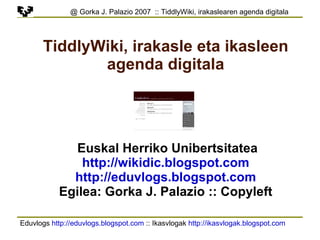 Eduvlogs  http://eduvlogs.blogspot.com  :: Ikasvlogak  http://ikasvlogak.blogspot.com   @ Gorka J. Palazio 2007  :: TiddlyWiki, irakaslearen agenda digitala TiddlyWiki, irakasle eta ikasleen agenda digitala Euskal Herriko Unibertsitatea http://wikidic.blogspot.com http://eduvlogs.blogspot.com Egilea: Gorka J. Palazio :: Copyleft 