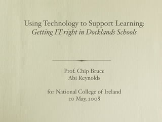 Using Technology to Support Learning:
  Getting IT right in Docklands Schools




              Prof. Chip Bruce
               Abi Reynolds

       for National College of Ireland
                20 May, 2008