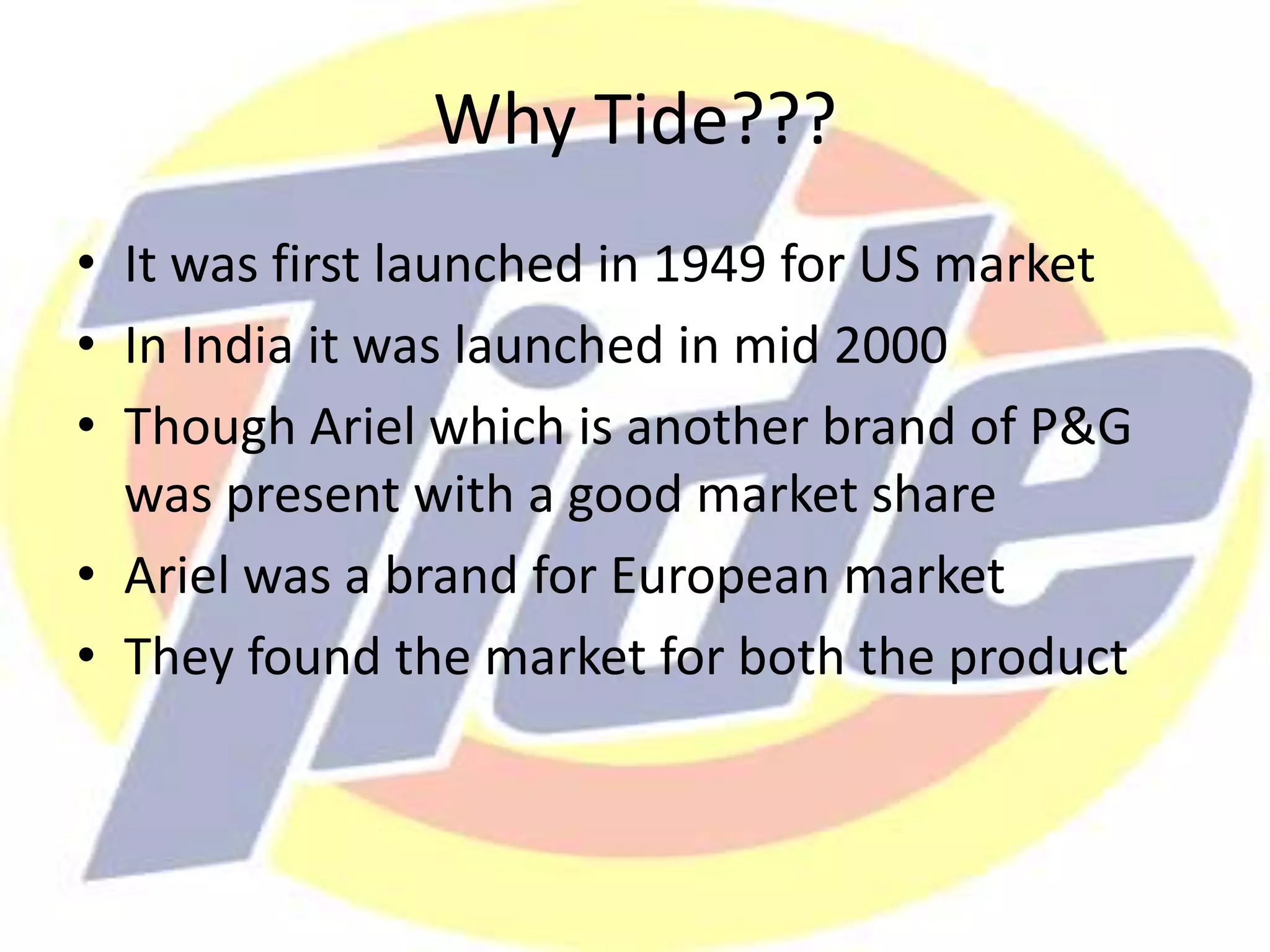 Why Tide???
• It was first launched in 1949 for US market
• In India it was launched in mid 2000
• Though Ariel which is another brand of P&G
was present with a good market share
• Ariel was a brand for European market
• They found the market for both the product
 