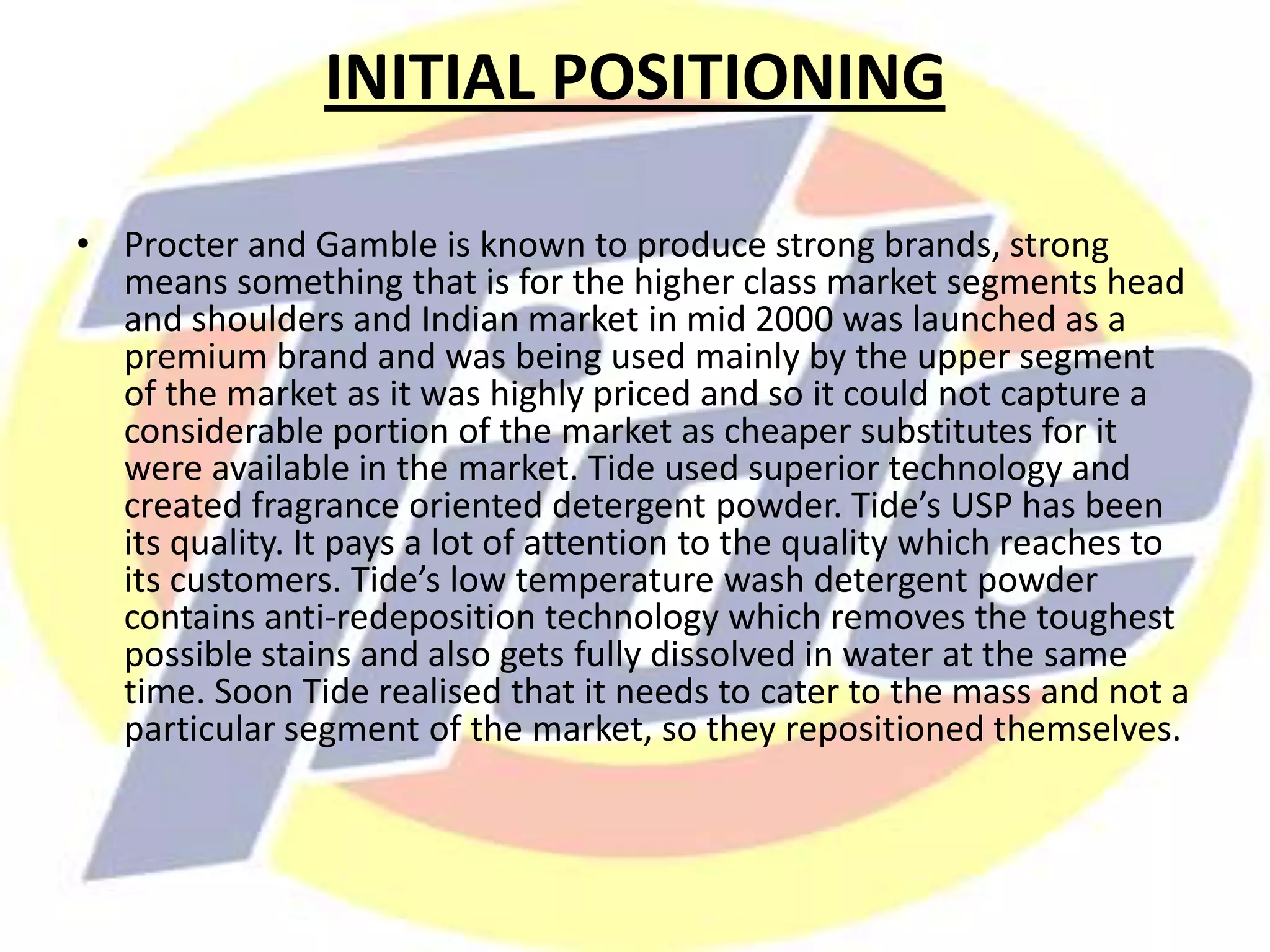 INITIAL POSITIONING
• Procter and Gamble is known to produce strong brands, strong
means something that is for the higher class market segments head
and shoulders and Indian market in mid 2000 was launched as a
premium brand and was being used mainly by the upper segment
of the market as it was highly priced and so it could not capture a
considerable portion of the market as cheaper substitutes for it
were available in the market. Tide used superior technology and
created fragrance oriented detergent powder. Tide’s USP has been
its quality. It pays a lot of attention to the quality which reaches to
its customers. Tide’s low temperature wash detergent powder
contains anti-redeposition technology which removes the toughest
possible stains and also gets fully dissolved in water at the same
time. Soon Tide realised that it needs to cater to the mass and not a
particular segment of the market, so they repositioned themselves.
 