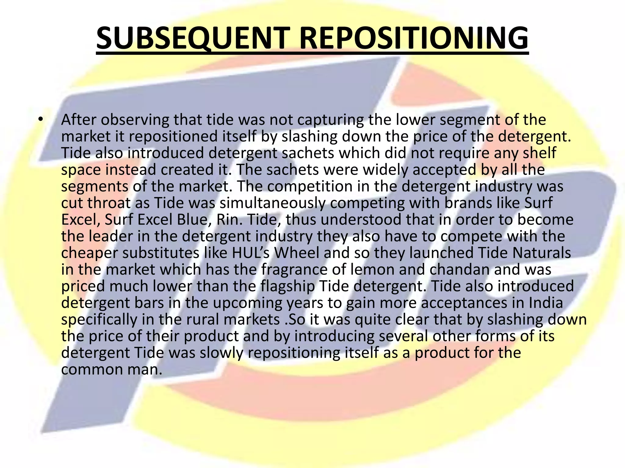 SUBSEQUENT REPOSITIONING
• After observing that tide was not capturing the lower segment of the
market it repositioned itself by slashing down the price of the detergent.
Tide also introduced detergent sachets which did not require any shelf
space instead created it. The sachets were widely accepted by all the
segments of the market. The competition in the detergent industry was
cut throat as Tide was simultaneously competing with brands like Surf
Excel, Surf Excel Blue, Rin. Tide, thus understood that in order to become
the leader in the detergent industry they also have to compete with the
cheaper substitutes like HUL’s Wheel and so they launched Tide Naturals
in the market which has the fragrance of lemon and chandan and was
priced much lower than the flagship Tide detergent. Tide also introduced
detergent bars in the upcoming years to gain more acceptances in India
specifically in the rural markets .So it was quite clear that by slashing down
the price of their product and by introducing several other forms of its
detergent Tide was slowly repositioning itself as a product for the
common man.
 