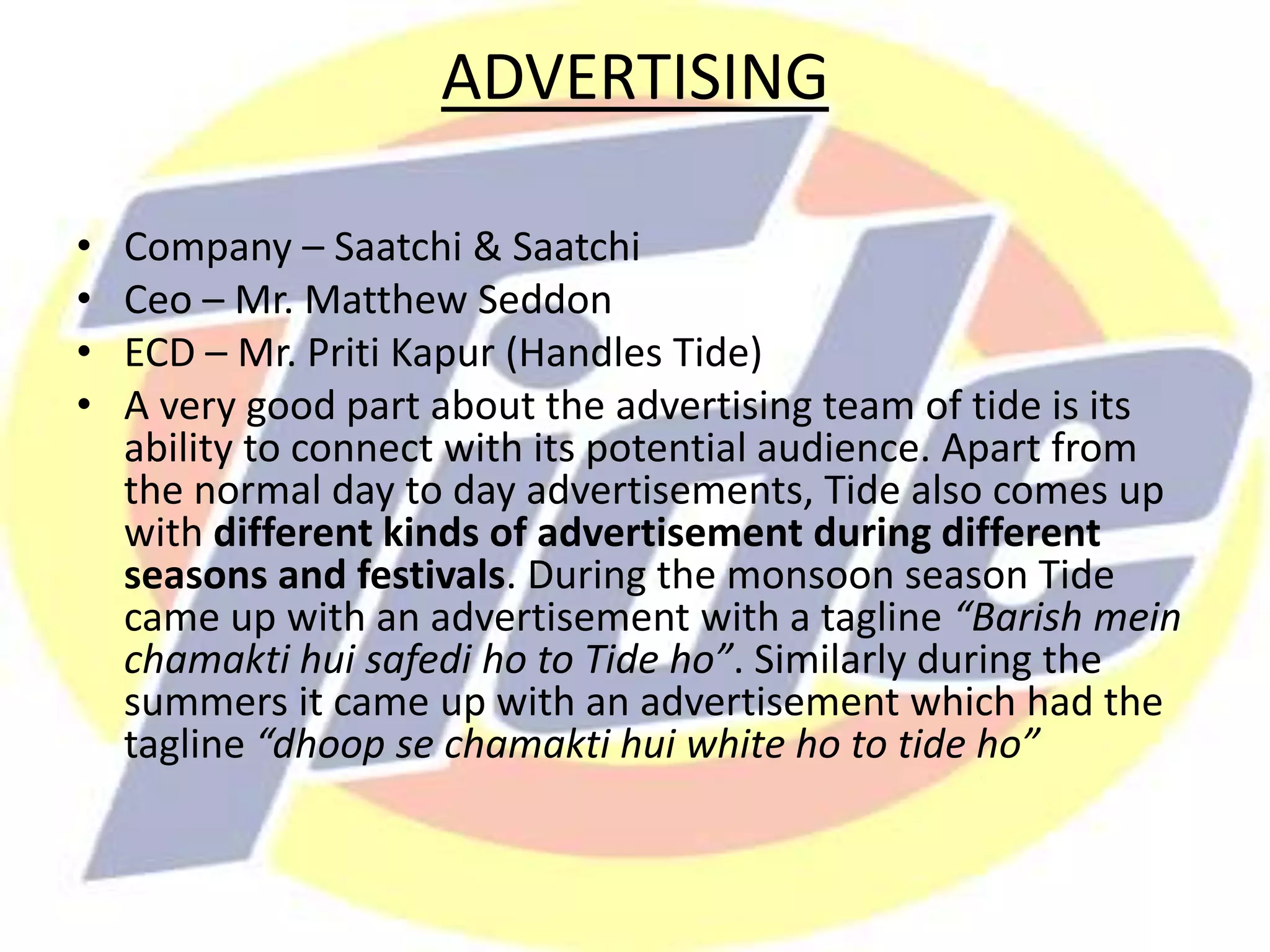 ADVERTISING
• Company – Saatchi & Saatchi
• Ceo – Mr. Matthew Seddon
• ECD – Mr. Priti Kapur (Handles Tide)
• A very good part about the advertising team of tide is its
ability to connect with its potential audience. Apart from
the normal day to day advertisements, Tide also comes up
with different kinds of advertisement during different
seasons and festivals. During the monsoon season Tide
came up with an advertisement with a tagline “Barish mein
chamakti hui safedi ho to Tide ho”. Similarly during the
summers it came up with an advertisement which had the
tagline “dhoop se chamakti hui white ho to tide ho”
 