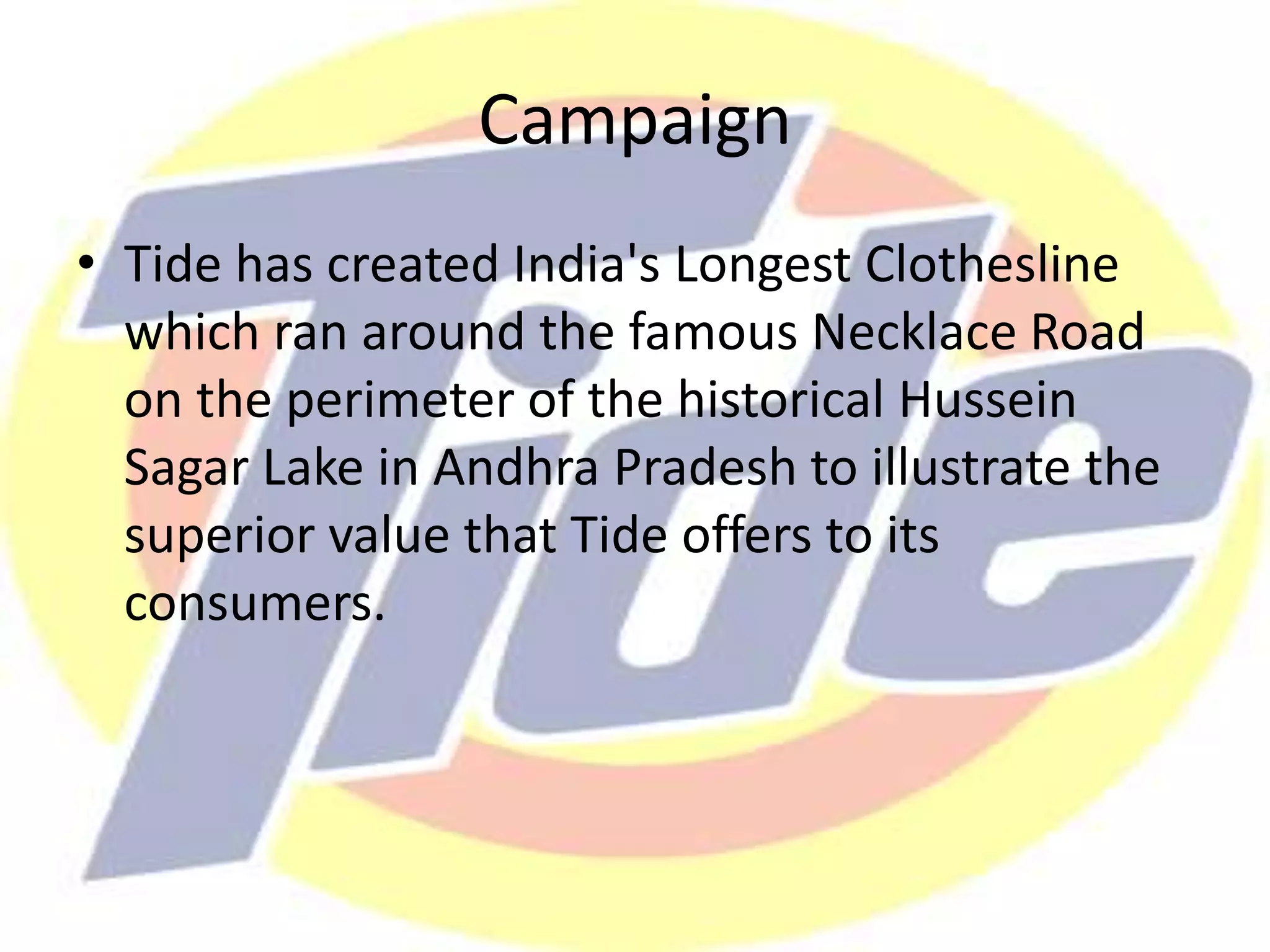 Campaign
• Tide has created India's Longest Clothesline
which ran around the famous Necklace Road
on the perimeter of the historical Hussein
Sagar Lake in Andhra Pradesh to illustrate the
superior value that Tide offers to its
consumers.
 