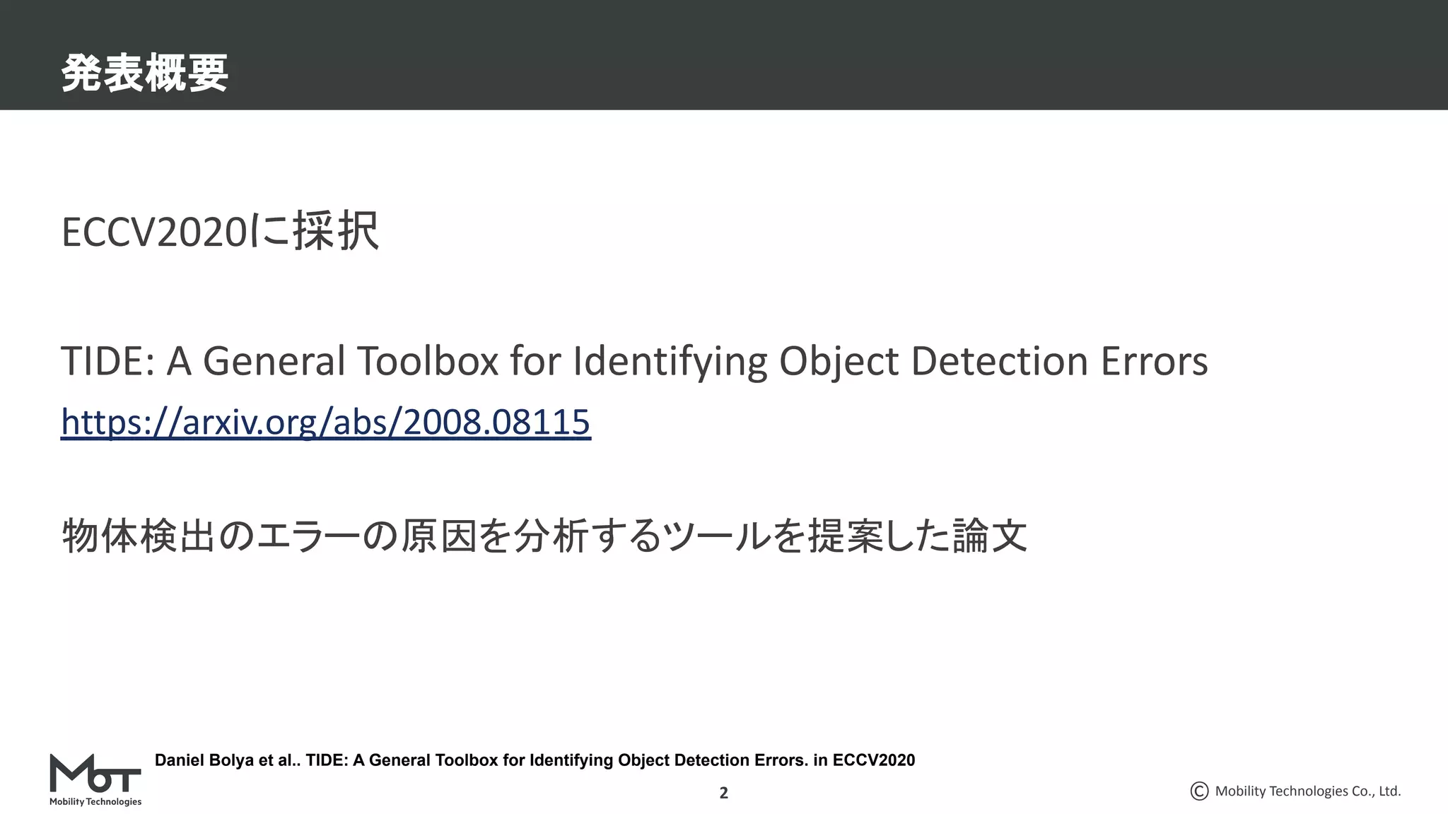 Mobility Technologies Co., Ltd.
ECCV2020に採択
TIDE: A General Toolbox for Identifying Object Detection Errors
https://arxiv.org/abs/2008.08115
物体検出のエラーの原因を分析するツールを提案した論文
発表概要
2
Daniel Bolya et al.. TIDE: A General Toolbox for Identifying Object Detection Errors. in ECCV2020
 
