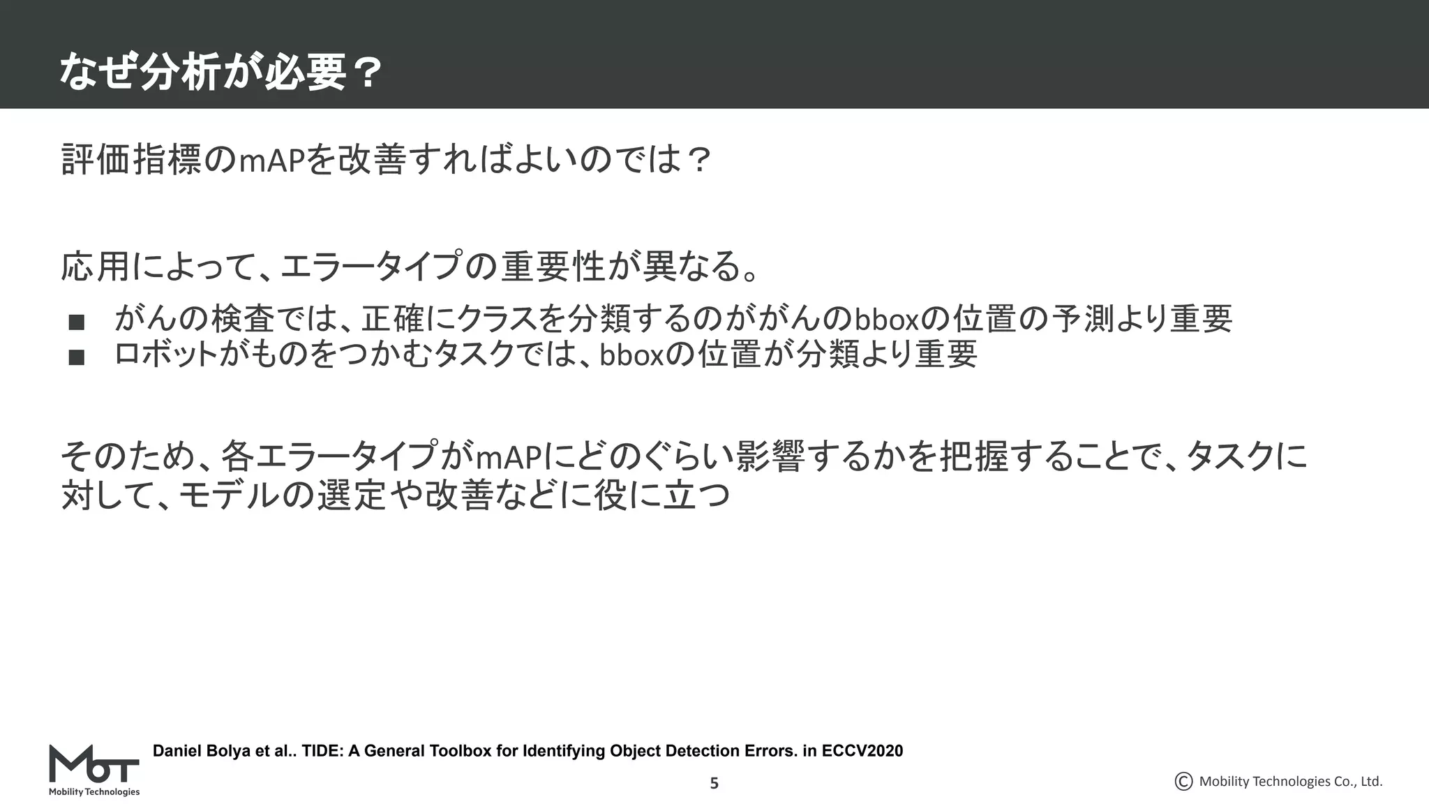 Mobility Technologies Co., Ltd.
5
評価指標のmAPを改善すればよいのでは？　　
応用によって、エラータイプの重要性が異なる。
■ がんの検査では、正確にクラスを分類するのががんのbboxの位置の予測より重要
■ ロボットがものをつかむタスクでは、bboxの位置が分類より重要
そのため、各エラータイプがmAPにどのぐらい影響するかを把握することで、タスクに
対して、モデルの選定や改善などに役に立つ
なぜ分析が必要？
Daniel Bolya et al.. TIDE: A General Toolbox for Identifying Object Detection Errors. in ECCV2020
 