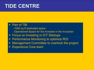 TIDE CENTRE Part of TBI  -1000 sq ft dedicated space -Operational Space for the Investee in the Incubator  Focus on Investing in ICT Startups Performance Monitoring to optimize ROI Management Committee to overlook the project  Experience Core team 