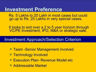 Investment Preference Rs. 5 Lakhs to 20 Lakh in most cases but could go up to Rs. 25 Lakhs in very special cases.  It looks to exit over a 2 to 5 year horizon through VC/PE Investment, IPO, M&A or strategic sale.  Investment Approach/Selection Criterion Team -Senior Management involved Technology Involved Execution Plan- Revenue Model etc Addressable Market 
