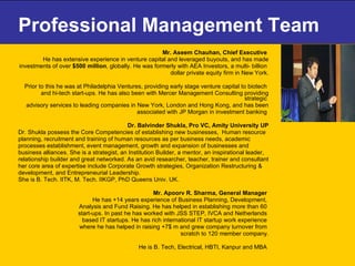 Professional Management Team Mr. Aseem Chauhan, Chief Executive   He has extensive experience in venture capital and leveraged buyouts, and has made investments of over  $500 million , globally. He was formerly with AEA Investors, a multi- billion  dollar private equity firm in New York. Prior to this he was at Philadelphia Ventures, providing early stage venture capital to biotech  and hi-tech start-ups. He has also been with Mercer Management Consulting providing strategic  advisory services to leading companies in New York, London and Hong Kong, and has been associated with JP Morgan in investment banking  Dr. Balvinder Shukla, Pro VC, Amity University UP Dr. Shukla possess the Core Competencies of establishing new businesses,  Human resource  planning, recruitment and training of human resources as per business needs, academic  processes establishment, event management, growth and expansion of businesses and  business alliances. She is a strategist, an Institution Builder, a mentor, an inspirational leader,  relationship builder and great networked. As an avid researcher, teacher, trainer and consultant  her core area of expertise include Corporate Growth strategies, Organization Restructuring &  development, and Entrepreneurial Leadership.  She is B. Tech. IITK, M. Tech. IIKGP, PhD Queens Univ. UK. Mr. Apoorv R. Sharma, General Manager  He has +14 years experience of Business Planning, Development,  Analysis and Fund Raising. He has helped in establishing more than 60  start-ups. In past he has worked with JSS STEP, IVCA and Netherlands  based IT startups. He has rich international IT startup work experience  where he has helped in raising +7$ m and grew company turnover from  scratch to 120 member company. He is B. Tech, Electrical, HBTI, Kanpur and MBA  