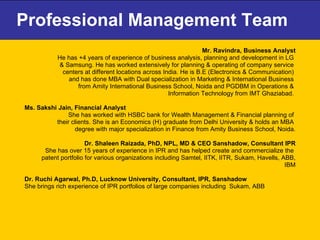 Professional Management Team Mr. Ravindra, Business Analyst He has +4 years of experience of business analysis, planning and development in LG  & Samsung. He has worked extensively for planning & operating of company service  centers at different locations across India. He is B.E (Electronics & Communication)  and has done MBA with Dual specialization in Marketing & International Business  from Amity International Business School, Noida and PGDBM in Operations &  Information Technology from IMT Ghaziabad.  Ms. Sakshi Jain, Financial Analyst  She has worked with HSBC bank for Wealth Management & Financial planning of  their clients. She is an Economics (H) graduate from Delhi University & holds an MBA  degree with major specialization in Finance from Amity Business School, Noida. Dr. Shaleen Raizada, PhD, NPL, MD & CEO Sanshadow, Consultant IPR She has over 15 years of experience in IPR and has helped create and commercialize the  patent portfolio for various organizations including Samtel, IITK, IITR, Sukam, Havells, ABB, IBM Dr. Ruchi Agarwal, Ph.D, Lucknow University, Consultant, IPR, Sanshadow She brings rich experience of IPR portfolios of large companies including  Sukam, ABB  