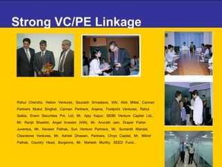 Strong VC/PE Linkage  Rahul Chandra, Helion Ventures, Saurabh Srivastava, IAN, Alok Mittal, Cannan Partners Mukul Singhal, Cannan Partners, Anjana, Footprint Ventures, Rahul Saikia, Enam Securities Pvt. Ltd, Mr. Ajay Kapur, SIDBI Venture Capital Ltd., Mr. Ranjit Shashtri, Angel Investor (IAN), Mr. Anurakt Jain, Draper Fisher Juventus, Mr. Naveen Pathak, Sun Venture Partners, Mr. Sumanth Mandal, Clearstone Ventures, Mr. Ashish Dhawan, Partners, Chrys Capital, Mr. Milind Pathak, Country Head, Burgeons, Mr. Mahesh Murthy, SEED Fund… 