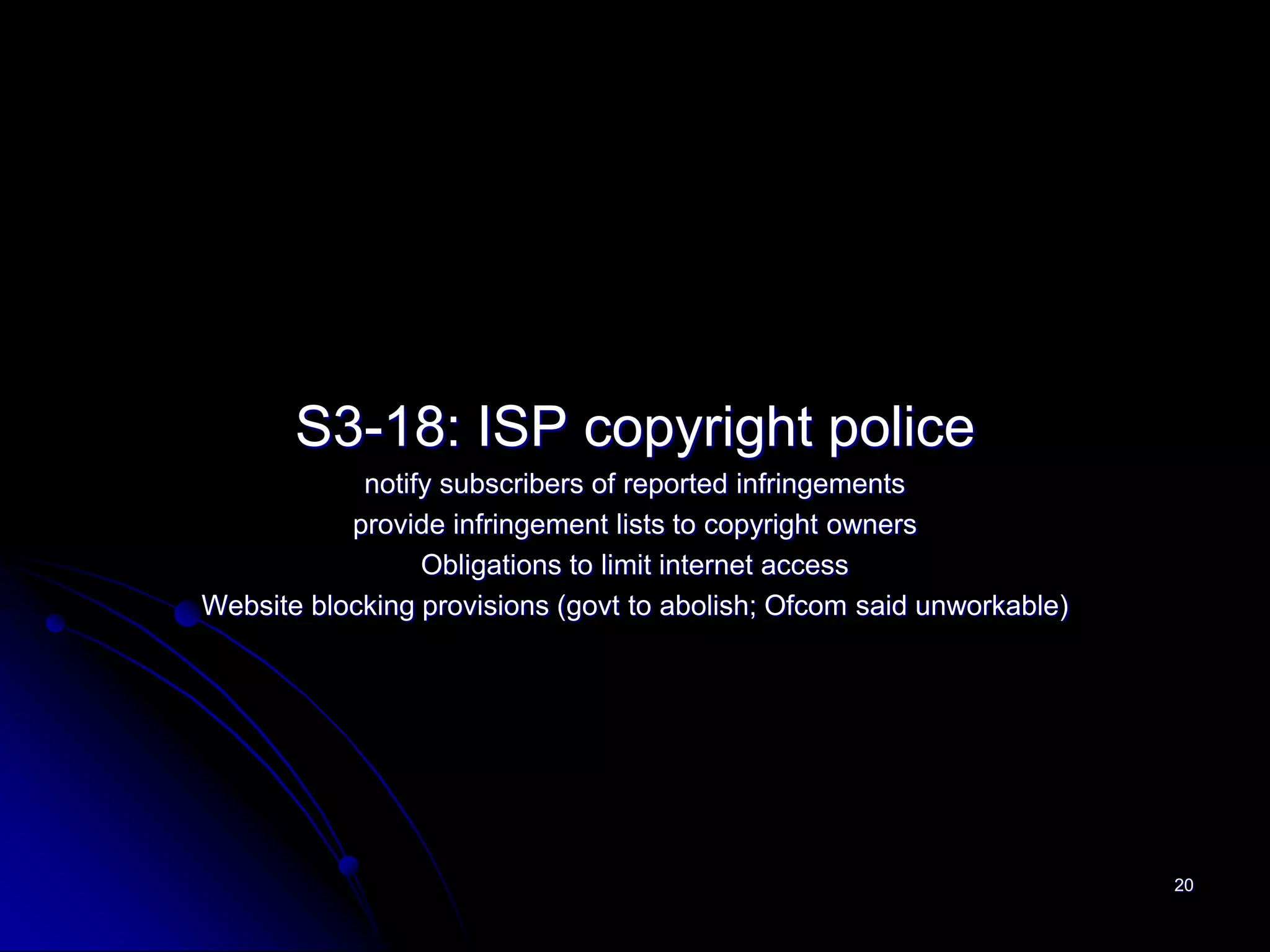 S3-18: ISP copyright police
            notify subscribers of reported infringements
           provide infringement lists to copyright owners
                 Obligations to limit internet access
Website blocking provisions (govt to abolish; Ofcom said unworkable)




                                                                       20
 
