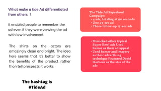 The Tide Ad Superbowl
Campaign:
• 4 ads, totaling at 90 seconds
• One 45-sec ad
• Three follow-up 15-sec ads
What make a tide Ad differentiated
from others ?
it enabled people to remember the
ad even if they were viewing the ad
with low involvement
• Mimicked other typical
Super Bowl ads Used
humor as their ad appeal
• Used humor and imagery
as their advertising
technique Featured David
Harbour as the star of the
ads
The shirts on the actors are
amazingly clean and bright. The idea
here seems that it's better to show
the benefits of the product rather
than tell prospects it works
The hashtag is
#TideAd
 