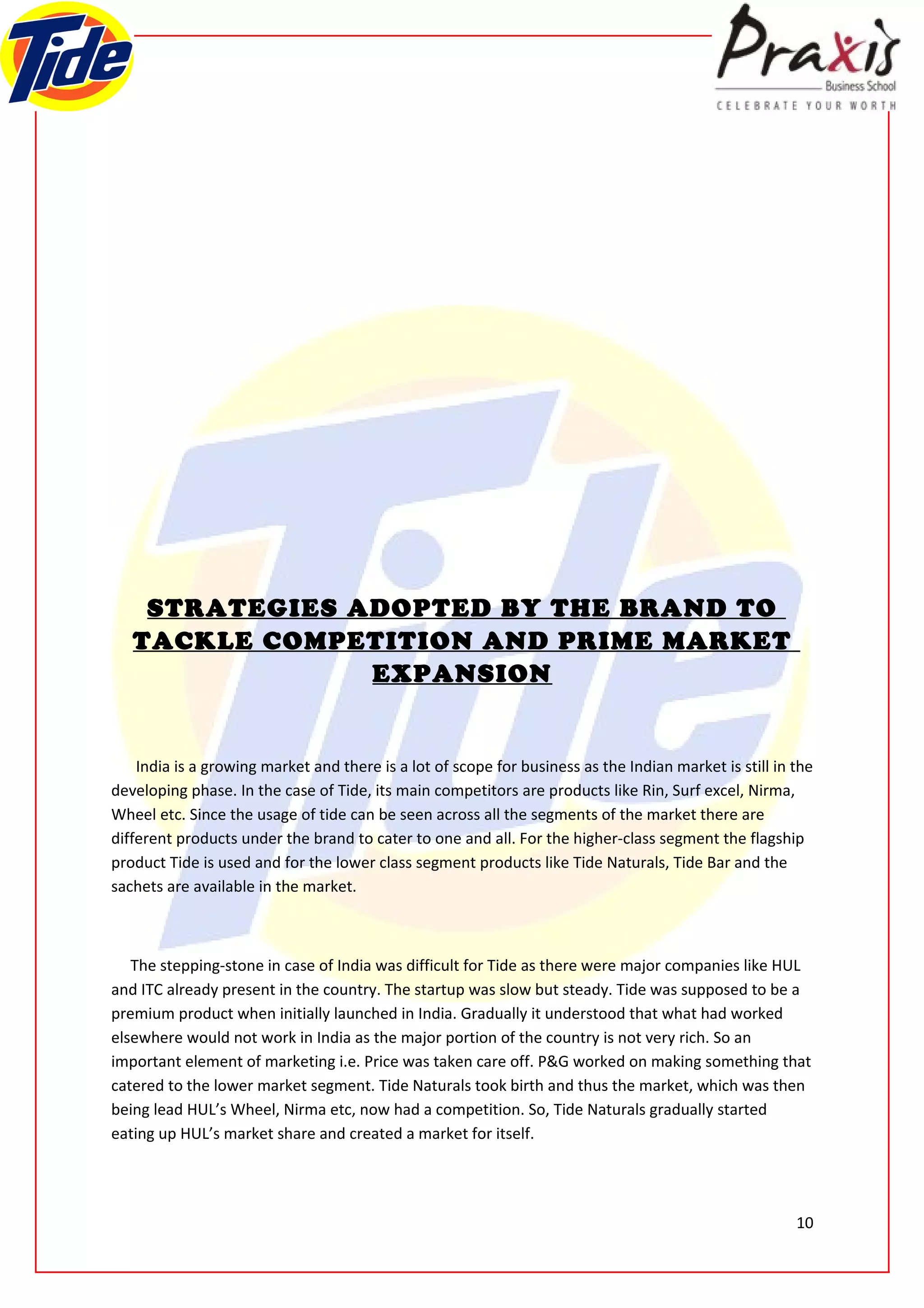 STRATEGIES ADOPTED BY THE BRAND TO
   TACKLE COMPETITION AND PRIME MARKET
                EXPANSION


    India is a growing market and there is a lot of scope for business as the Indian market is still in the
developing phase. In the case of Tide, its main competitors are products like Rin, Surf excel, Nirma,
Wheel etc. Since the usage of tide can be seen across all the segments of the market there are
different products under the brand to cater to one and all. For the higher-class segment the flagship
product Tide is used and for the lower class segment products like Tide Naturals, Tide Bar and the
sachets are available in the market.



   The stepping-stone in case of India was difficult for Tide as there were major companies like HUL
and ITC already present in the country. The startup was slow but steady. Tide was supposed to be a
premium product when initially launched in India. Gradually it understood that what had worked
elsewhere would not work in India as the major portion of the country is not very rich. So an
important element of marketing i.e. Price was taken care off. P&G worked on making something that
catered to the lower market segment. Tide Naturals took birth and thus the market, which was then
being lead HUL’s Wheel, Nirma etc, now had a competition. So, Tide Naturals gradually started
eating up HUL’s market share and created a market for itself.




                                                                                                        10
 