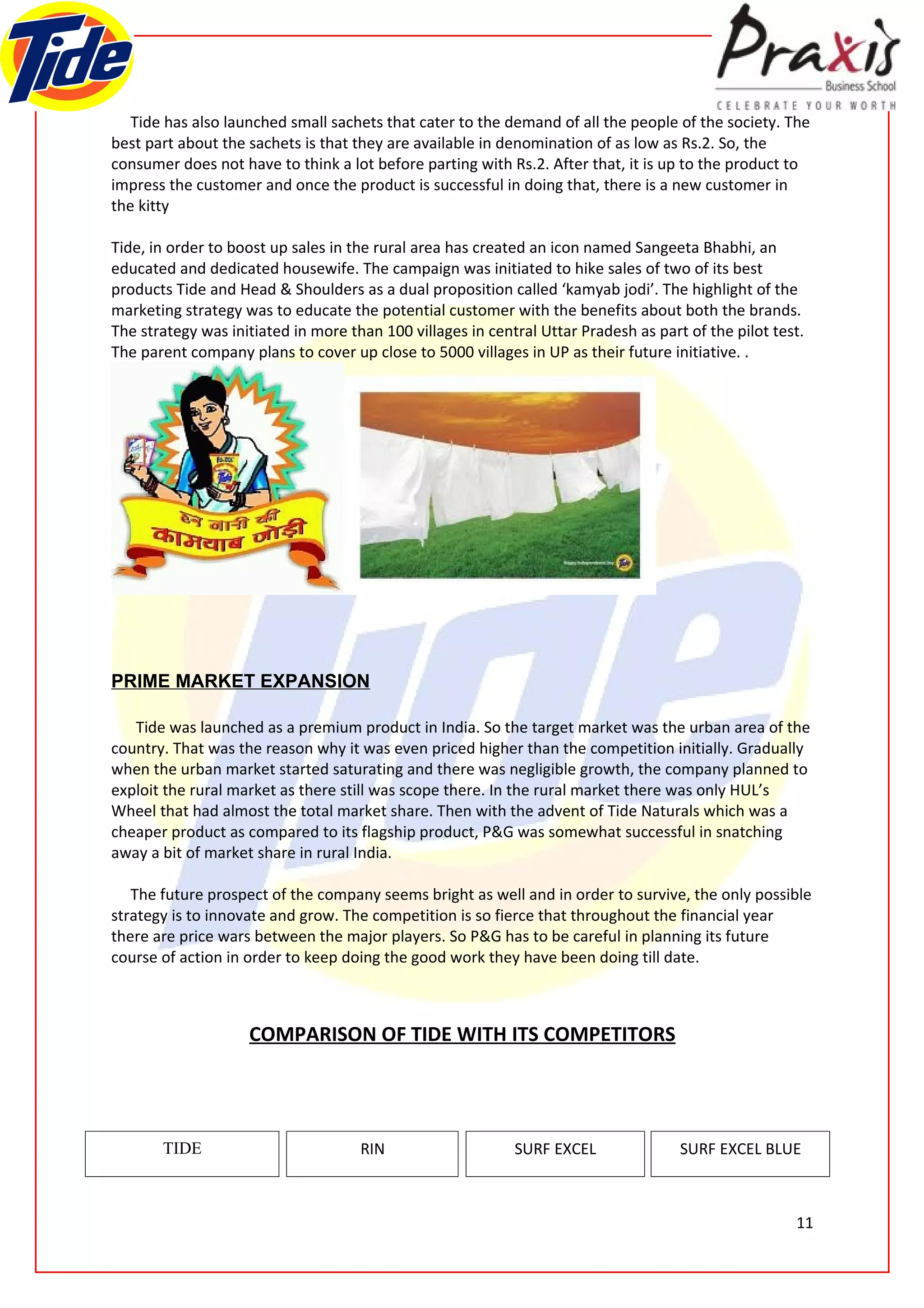 Tide has also launched small sachets that cater to the demand of all the people of the society. The
best part about the sachets is that they are available in denomination of as low as Rs.2. So, the
consumer does not have to think a lot before parting with Rs.2. After that, it is up to the product to
impress the customer and once the product is successful in doing that, there is a new customer in
the kitty

Tide, in order to boost up sales in the rural area has created an icon named Sangeeta Bhabhi, an
educated and dedicated housewife. The campaign was initiated to hike sales of two of its best
products Tide and Head & Shoulders as a dual proposition called ‘kamyab jodi’. The highlight of the
marketing strategy was to educate the potential customer with the benefits about both the brands.
The strategy was initiated in more than 100 villages in central Uttar Pradesh as part of the pilot test.
The parent company plans to cover up close to 5000 villages in UP as their future initiative. .




PRIME MARKET EXPANSION

   Tide was launched as a premium product in India. So the target market was the urban area of the
country. That was the reason why it was even priced higher than the competition initially. Gradually
when the urban market started saturating and there was negligible growth, the company planned to
exploit the rural market as there still was scope there. In the rural market there was only HUL’s
Wheel that had almost the total market share. Then with the advent of Tide Naturals which was a
cheaper product as compared to its flagship product, P&G was somewhat successful in snatching
away a bit of market share in rural India.

   The future prospect of the company seems bright as well and in order to survive, the only possible
strategy is to innovate and grow. The competition is so fierce that throughout the financial year
there are price wars between the major players. So P&G has to be careful in planning its future
course of action in order to keep doing the good work they have been doing till date.



                    COMPARISON OF TIDE WITH ITS COMPETITORS




       TIDE                          RIN                    SURF EXCEL               SURF EXCEL BLUE



                                                                                                      11
 