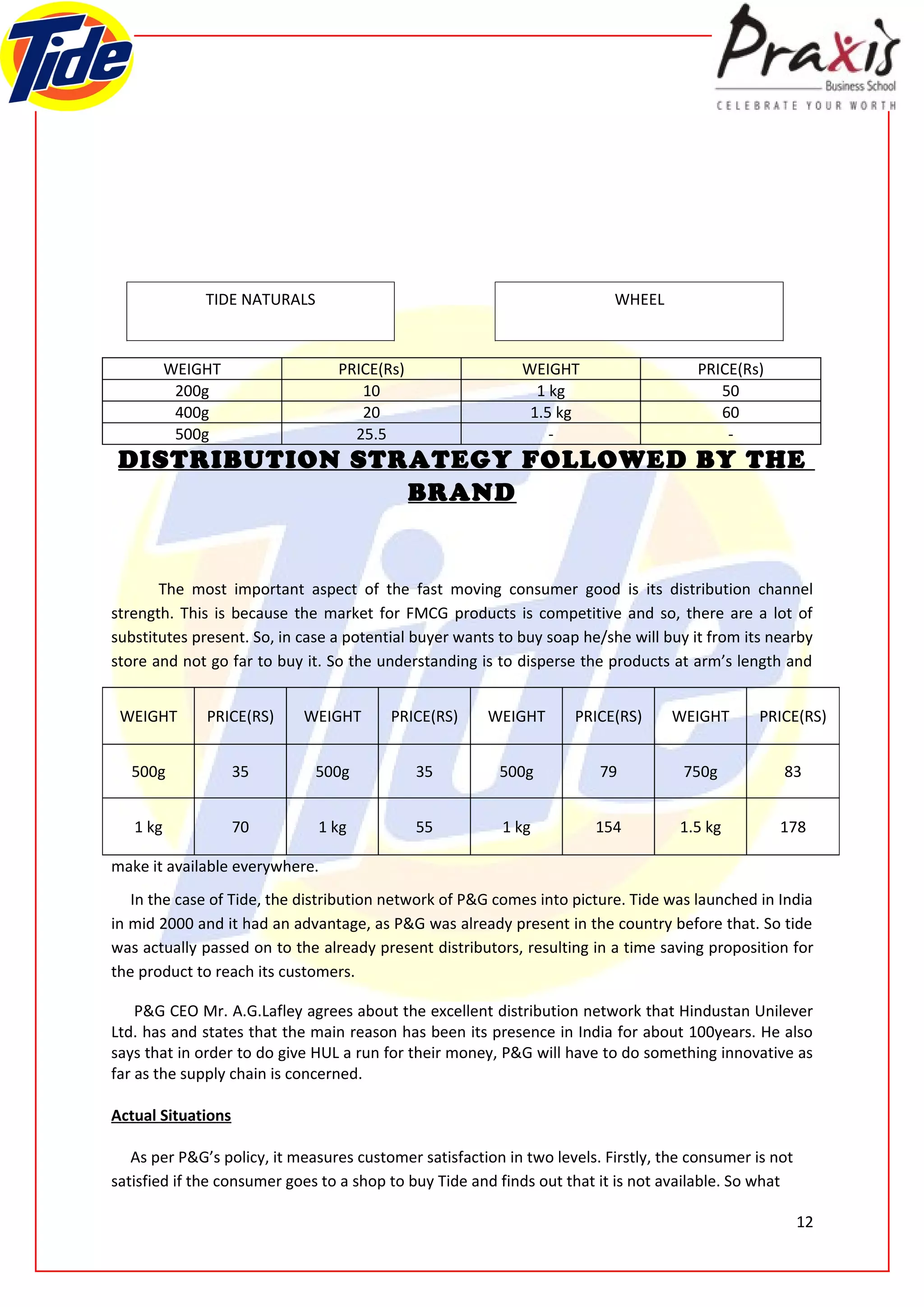 TIDE NATURALS                                               WHEEL



          WEIGHT                 PRICE(Rs)                  WEIGHT                    PRICE(Rs)
           200g                     10                        1 kg                       50
           400g                     20                       1.5 kg                      60
           500g                    25.5                         -                         -
 DISTRIBUTION STRATEGY FOLLOWED BY THE
                 BRAND


       The most important aspect of the fast moving consumer good is its distribution channel
strength. This is because the market for FMCG products is competitive and so, there are a lot of
substitutes present. So, in case a potential buyer wants to buy soap he/she will buy it from its nearby
store and not go far to buy it. So the understanding is to disperse the products at arm’s length and


 WEIGHT       PRICE(RS)     WEIGHT       PRICE(RS)     WEIGHT       PRICE(RS)      WEIGHT       PRICE(RS)


   500g             35        500g           35          500g           79          750g           83


   1 kg             70        1 kg           55          1 kg          154          1.5 kg         178

make it available everywhere.
   In the case of Tide, the distribution network of P&G comes into picture. Tide was launched in India
in mid 2000 and it had an advantage, as P&G was already present in the country before that. So tide
was actually passed on to the already present distributors, resulting in a time saving proposition for
the product to reach its customers.

    P&G CEO Mr. A.G.Lafley agrees about the excellent distribution network that Hindustan Unilever
Ltd. has and states that the main reason has been its presence in India for about 100years. He also
says that in order to do give HUL a run for their money, P&G will have to do something innovative as
far as the supply chain is concerned.

Actual Situations

   As per P&G’s policy, it measures customer satisfaction in two levels. Firstly, the consumer is not
satisfied if the consumer goes to a shop to buy Tide and finds out that it is not available. So what

                                                                                                        12
 