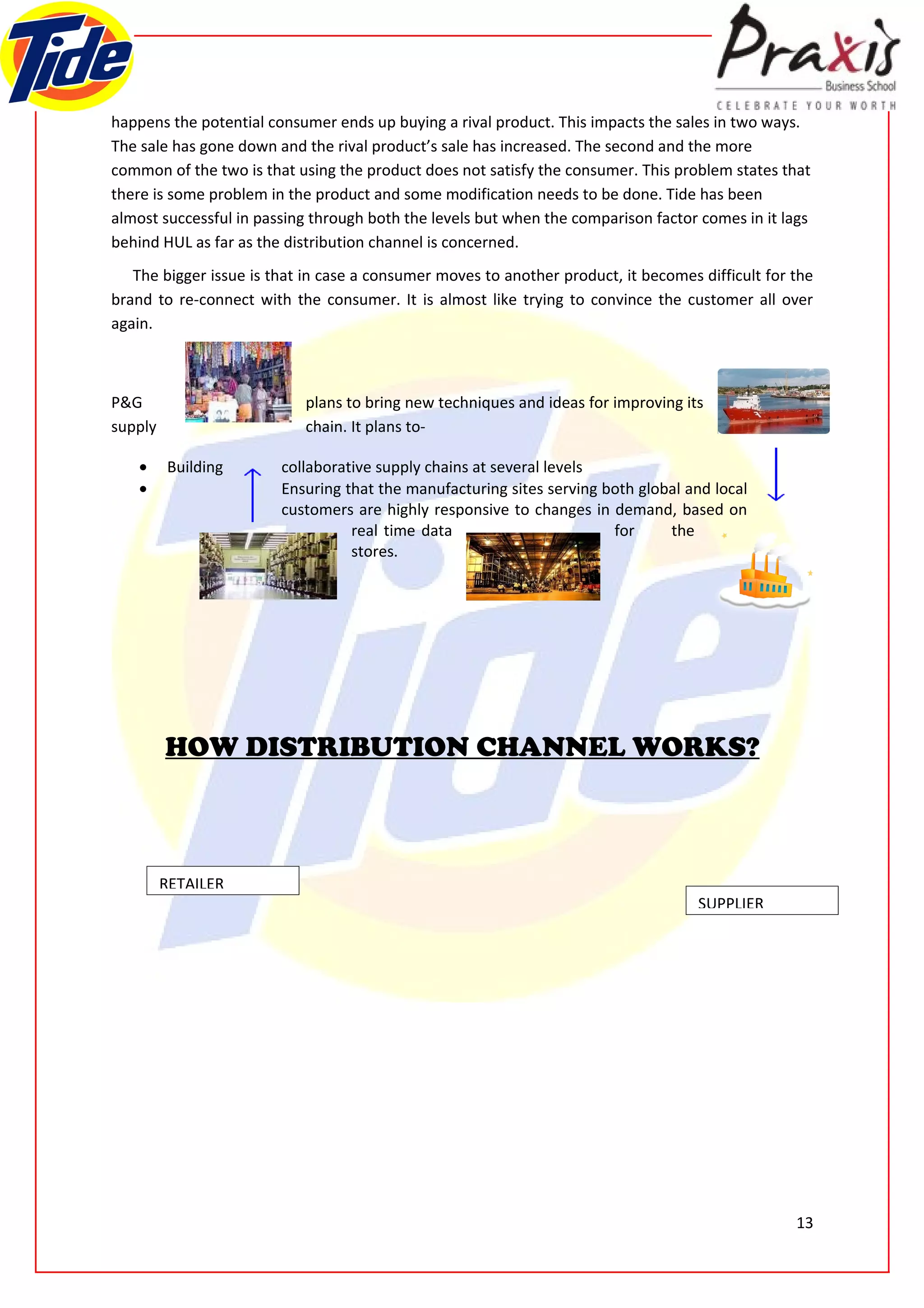 happens the potential consumer ends up buying a rival product. This impacts the sales in two ways.
The sale has gone down and the rival product’s sale has increased. The second and the more
common of the two is that using the product does not satisfy the consumer. This problem states that
there is some problem in the product and some modification needs to be done. Tide has been
almost successful in passing through both the levels but when the comparison factor comes in it lags
behind HUL as far as the distribution channel is concerned.
   The bigger issue is that in case a consumer moves to another product, it becomes difficult for the
brand to re-connect with the consumer. It is almost like trying to convince the customer all over
again.



P&G                        plans to bring new techniques and ideas for improving its
supply                     chain. It plans to-

    •    Building       collaborative supply chains at several levels
    •                   Ensuring that the manufacturing sites serving both global and local
                        customers are highly responsive to changes in demand, based on
                                  real time data                       for     the
                                  stores.




         HOW DISTRIBUTION CHANNEL WORKS?



         RETAILER
                                                                                    SUPPLIER




                                                                                                  13
 