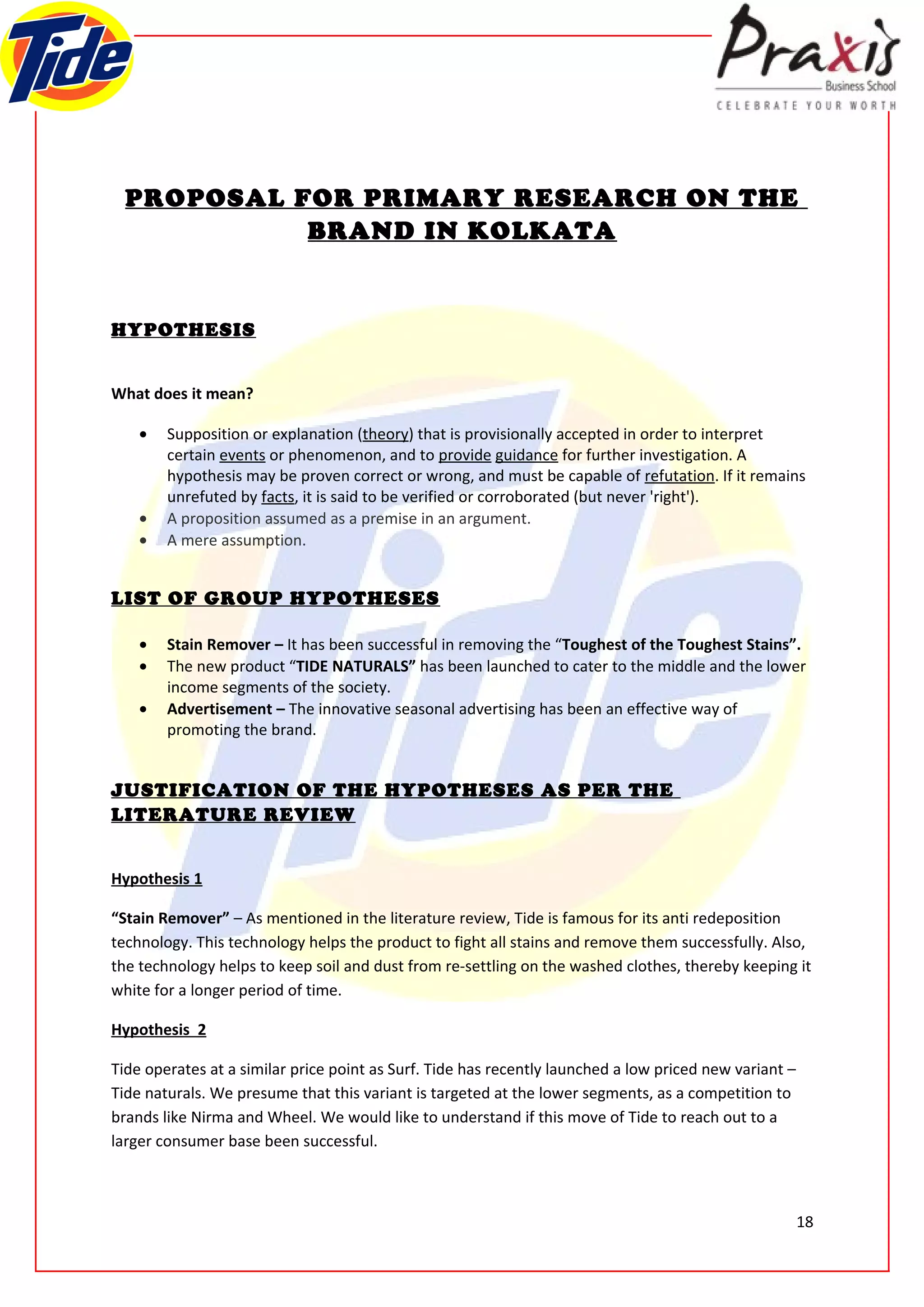 PROPOSAL FOR PRIMARY RESEARCH ON THE
            BRAND IN KOLKATA


HYPOTHESIS


What does it mean?

    •   Supposition or explanation (theory) that is provisionally accepted in order to interpret
        certain events or phenomenon, and to provide guidance for further investigation. A
        hypothesis may be proven correct or wrong, and must be capable of refutation. If it remains
        unrefuted by facts, it is said to be verified or corroborated (but never 'right').
    •   A proposition assumed as a premise in an argument.
    •   A mere assumption.


LIST OF GROUP HYPOTHESES

    •   Stain Remover – It has been successful in removing the “Toughest of the Toughest Stains”.
    •   The new product “TIDE NATURALS” has been launched to cater to the middle and the lower
        income segments of the society.
    •   Advertisement – The innovative seasonal advertising has been an effective way of
        promoting the brand.


JUSTIFICATION OF THE HYPOTHESES AS PER THE
LITERATURE REVIEW


Hypothesis 1

“Stain Remover” – As mentioned in the literature review, Tide is famous for its anti redeposition
technology. This technology helps the product to fight all stains and remove them successfully. Also,
the technology helps to keep soil and dust from re-settling on the washed clothes, thereby keeping it
white for a longer period of time.

Hypothesis 2

Tide operates at a similar price point as Surf. Tide has recently launched a low priced new variant –
Tide naturals. We presume that this variant is targeted at the lower segments, as a competition to
brands like Nirma and Wheel. We would like to understand if this move of Tide to reach out to a
larger consumer base been successful.



                                                                                                        18
 