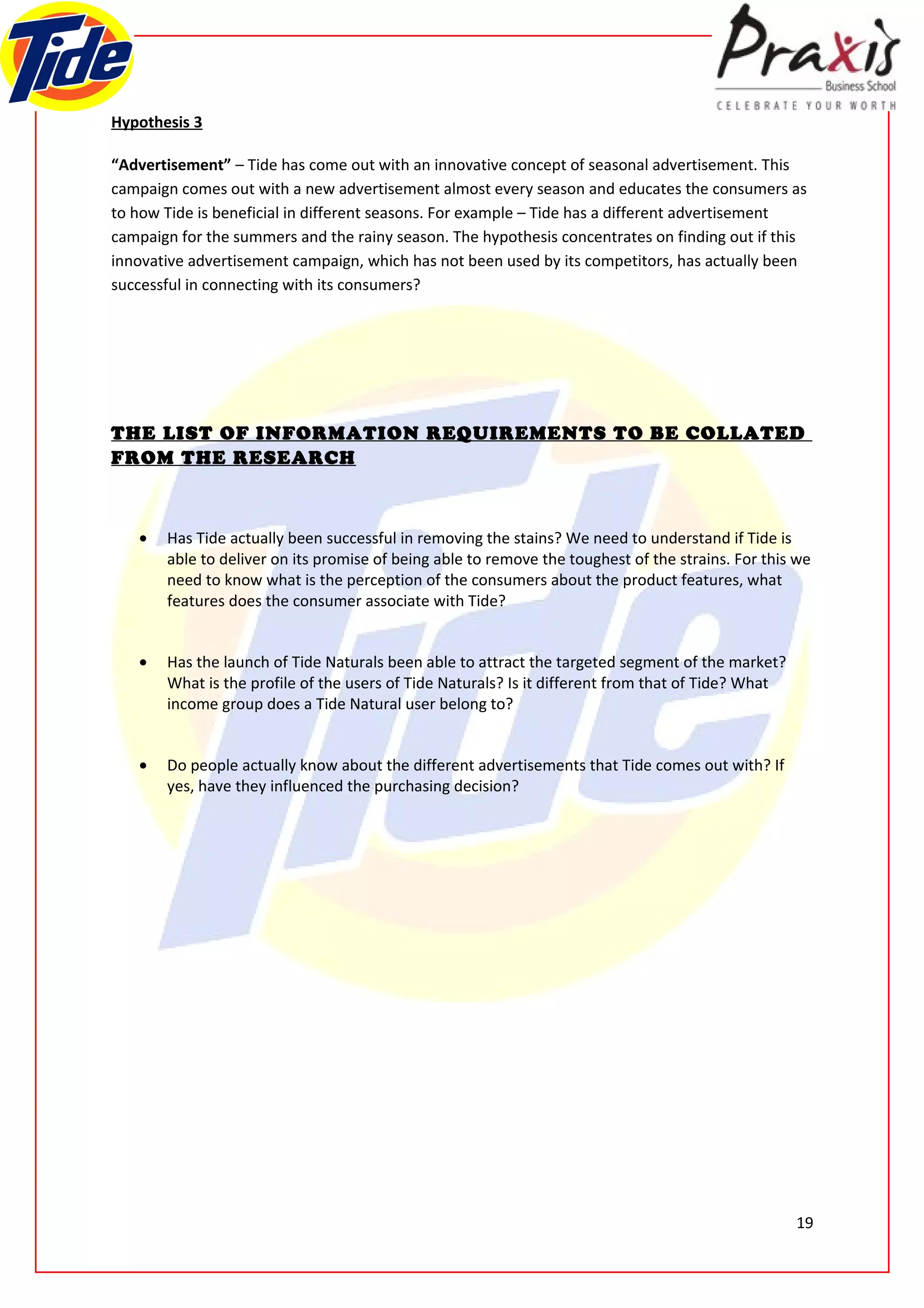 Hypothesis 3

“Advertisement” – Tide has come out with an innovative concept of seasonal advertisement. This
campaign comes out with a new advertisement almost every season and educates the consumers as
to how Tide is beneficial in different seasons. For example – Tide has a different advertisement
campaign for the summers and the rainy season. The hypothesis concentrates on finding out if this
innovative advertisement campaign, which has not been used by its competitors, has actually been
successful in connecting with its consumers?




THE LIST OF INFORMATION REQUIREMENTS TO BE COLLATED
FROM THE RESEARCH



   •   Has Tide actually been successful in removing the stains? We need to understand if Tide is
       able to deliver on its promise of being able to remove the toughest of the strains. For this we
       need to know what is the perception of the consumers about the product features, what
       features does the consumer associate with Tide?


   •   Has the launch of Tide Naturals been able to attract the targeted segment of the market?
       What is the profile of the users of Tide Naturals? Is it different from that of Tide? What
       income group does a Tide Natural user belong to?


   •   Do people actually know about the different advertisements that Tide comes out with? If
       yes, have they influenced the purchasing decision?




                                                                                                    19
 