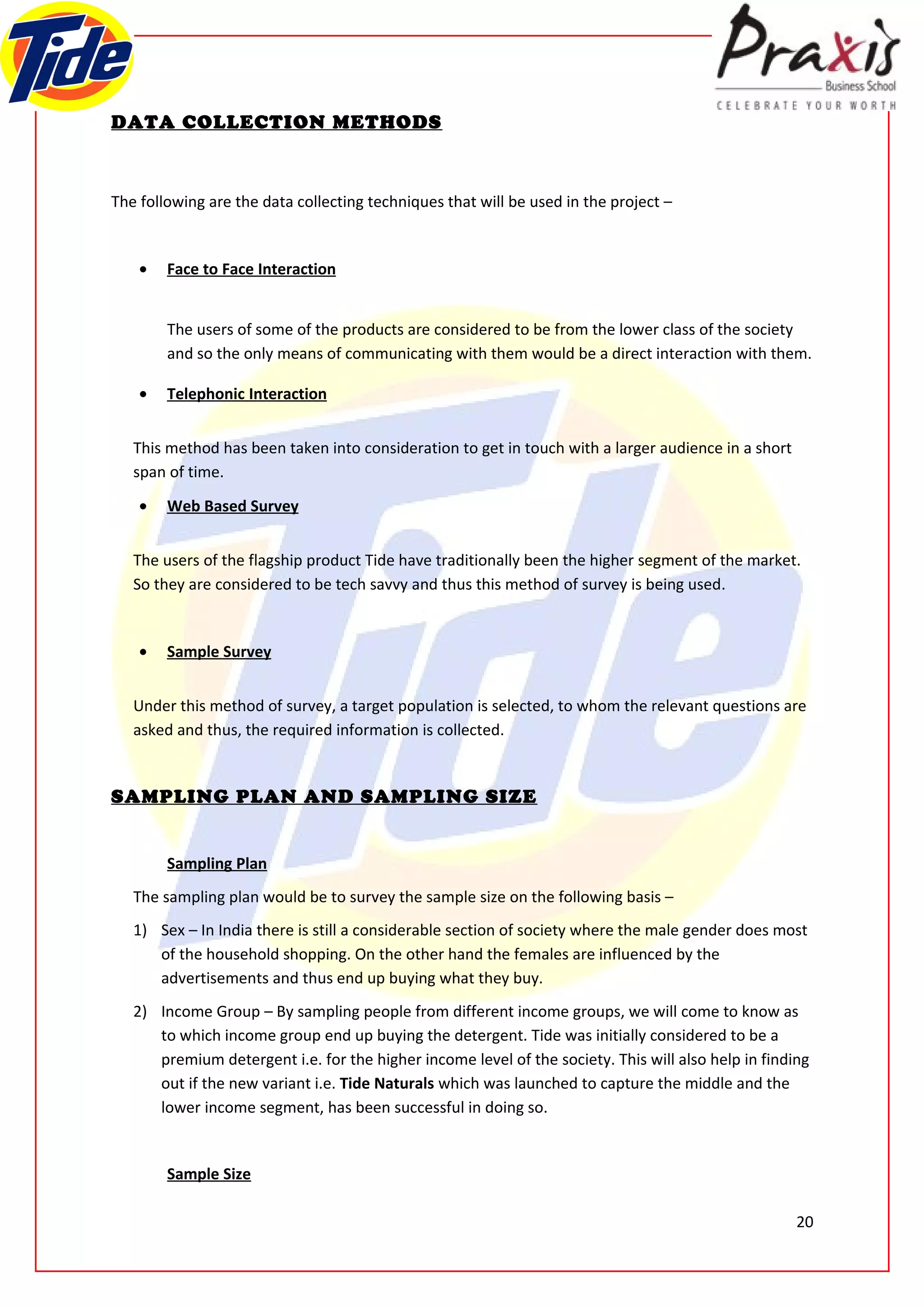 DATA COLLECTION METHODS



The following are the data collecting techniques that will be used in the project –


    •   Face to Face Interaction


        The users of some of the products are considered to be from the lower class of the society
        and so the only means of communicating with them would be a direct interaction with them.

    •   Telephonic Interaction


   This method has been taken into consideration to get in touch with a larger audience in a short
   span of time.

    •   Web Based Survey


   The users of the flagship product Tide have traditionally been the higher segment of the market.
   So they are considered to be tech savvy and thus this method of survey is being used.


    •   Sample Survey


   Under this method of survey, a target population is selected, to whom the relevant questions are
   asked and thus, the required information is collected.


SAMPLING PLAN AND SAMPLING SIZE


        Sampling Plan
   The sampling plan would be to survey the sample size on the following basis –
   1) Sex – In India there is still a considerable section of society where the male gender does most
      of the household shopping. On the other hand the females are influenced by the
      advertisements and thus end up buying what they buy.
   2) Income Group – By sampling people from different income groups, we will come to know as
      to which income group end up buying the detergent. Tide was initially considered to be a
      premium detergent i.e. for the higher income level of the society. This will also help in finding
      out if the new variant i.e. Tide Naturals which was launched to capture the middle and the
      lower income segment, has been successful in doing so.


        Sample Size

                                                                                                     20
 