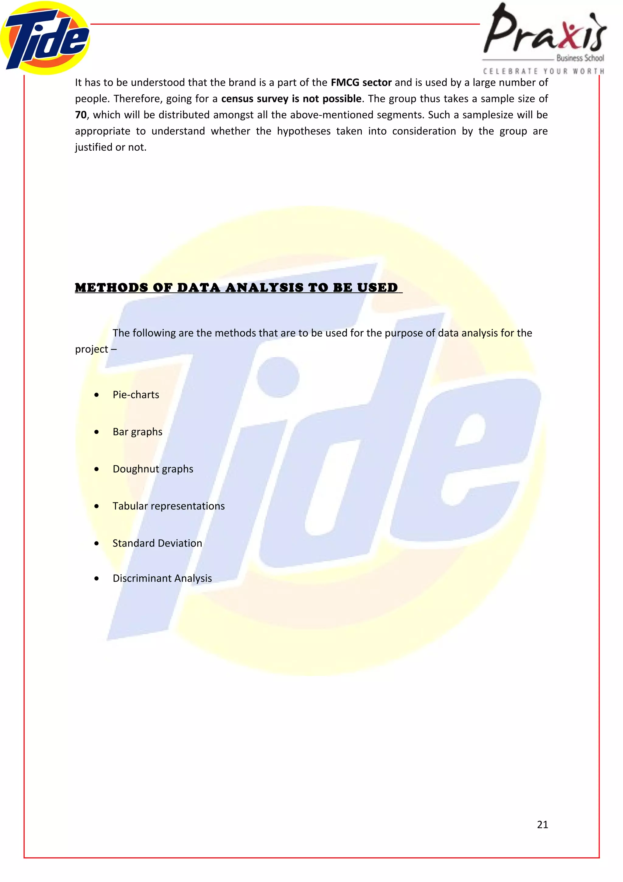 It has to be understood that the brand is a part of the FMCG sector and is used by a large number of
people. Therefore, going for a census survey is not possible. The group thus takes a sample size of
70, which will be distributed amongst all the above-mentioned segments. Such a samplesize will be
appropriate to understand whether the hypotheses taken into consideration by the group are
justified or not.




METHODS OF DATA ANALYSIS TO BE USED


        The following are the methods that are to be used for the purpose of data analysis for the
project –


    •   Pie-charts


    •   Bar graphs


    •   Doughnut graphs


    •   Tabular representations


    •   Standard Deviation


    •   Discriminant Analysis




                                                                                                     21
 