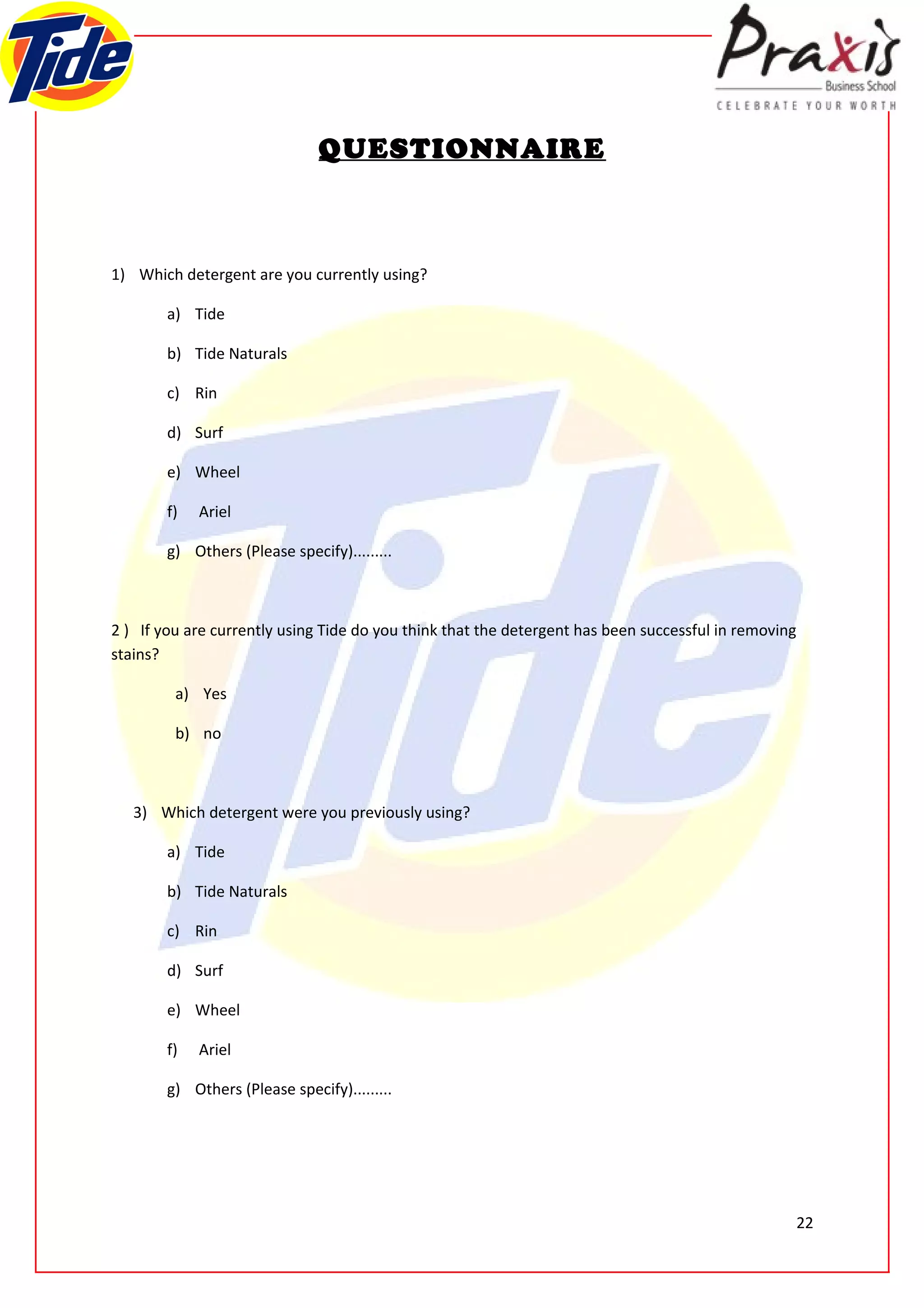QUESTIONNAIRE



1) Which detergent are you currently using?

        a) Tide

        b) Tide Naturals

        c) Rin

        d) Surf

        e) Wheel

        f)   Ariel

        g) Others (Please specify).........



2 ) If you are currently using Tide do you think that the detergent has been successful in removing
stains?

         a) Yes

         b) no



   3) Which detergent were you previously using?

        a) Tide

        b) Tide Naturals

        c) Rin

        d) Surf

        e) Wheel

        f)   Ariel

        g) Others (Please specify).........




                                                                                                      22
 