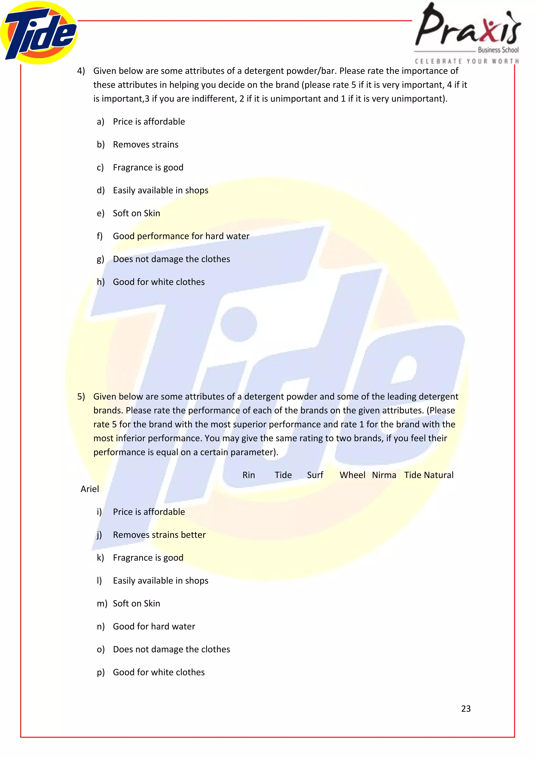 4) Given below are some attributes of a detergent powder/bar. Please rate the importance of
   these attributes in helping you decide on the brand (please rate 5 if it is very important, 4 if it
   is important,3 if you are indifferent, 2 if it is unimportant and 1 if it is very unimportant).

     a) Price is affordable

     b) Removes strains

     c) Fragrance is good

     d) Easily available in shops

     e) Soft on Skin

     f)   Good performance for hard water

     g) Does not damage the clothes

     h) Good for white clothes




5) Given below are some attributes of a detergent powder and some of the leading detergent
   brands. Please rate the performance of each of the brands on the given attributes. (Please
   rate 5 for the brand with the most superior performance and rate 1 for the brand with the
   most inferior performance. You may give the same rating to two brands, if you feel their
   performance is equal on a certain parameter).

                                           Rin     Tide     Surf    Wheel Nirma Tide Natural
Ariel

     i)   Price is affordable

     j)   Removes strains better

     k) Fragrance is good

     l)   Easily available in shops

     m) Soft on Skin

     n) Good for hard water

     o) Does not damage the clothes

     p) Good for white clothes


                                                                                                    23
 