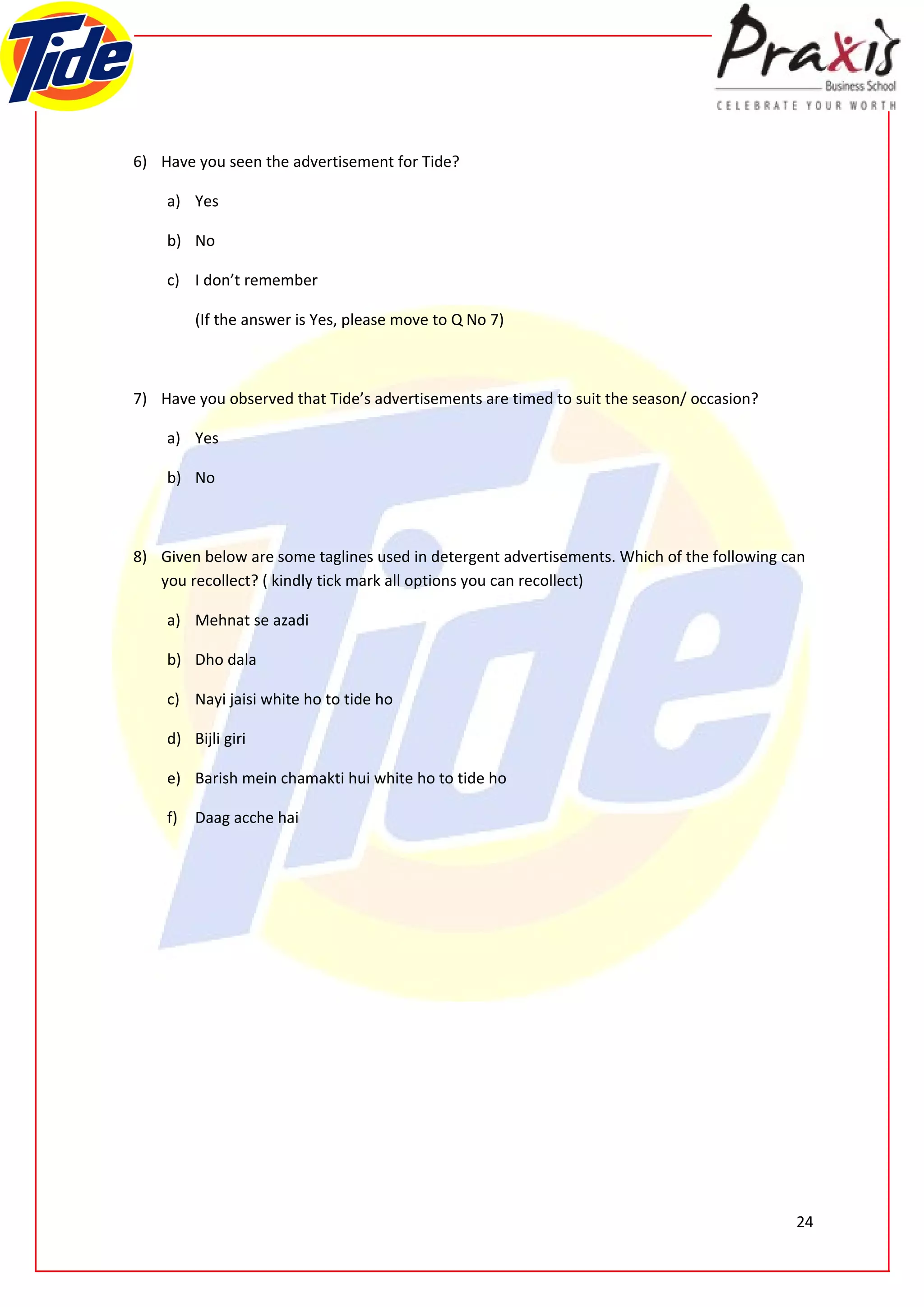 6) Have you seen the advertisement for Tide?

    a) Yes

    b) No

    c) I don’t remember

         (If the answer is Yes, please move to Q No 7)



7) Have you observed that Tide’s advertisements are timed to suit the season/ occasion?

    a) Yes

    b) No



8) Given below are some taglines used in detergent advertisements. Which of the following can
   you recollect? ( kindly tick mark all options you can recollect)

    a) Mehnat se azadi

    b) Dho dala

    c) Nayi jaisi white ho to tide ho

    d) Bijli giri

    e) Barish mein chamakti hui white ho to tide ho

    f)   Daag acche hai




                                                                                           24
 