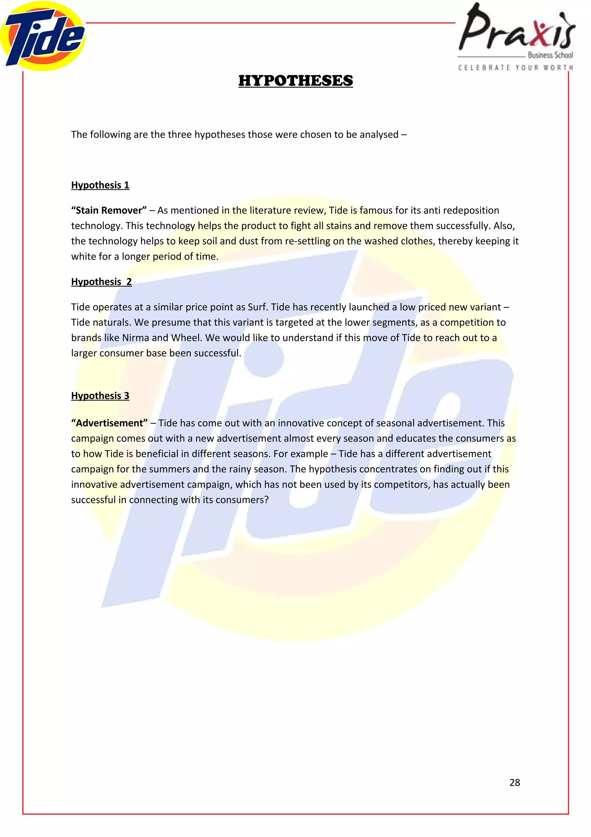 HYPOTHESES


The following are the three hypotheses those were chosen to be analysed –



Hypothesis 1

“Stain Remover” – As mentioned in the literature review, Tide is famous for its anti redeposition
technology. This technology helps the product to fight all stains and remove them successfully. Also,
the technology helps to keep soil and dust from re-settling on the washed clothes, thereby keeping it
white for a longer period of time.

Hypothesis 2

Tide operates at a similar price point as Surf. Tide has recently launched a low priced new variant –
Tide naturals. We presume that this variant is targeted at the lower segments, as a competition to
brands like Nirma and Wheel. We would like to understand if this move of Tide to reach out to a
larger consumer base been successful.


Hypothesis 3

“Advertisement” – Tide has come out with an innovative concept of seasonal advertisement. This
campaign comes out with a new advertisement almost every season and educates the consumers as
to how Tide is beneficial in different seasons. For example – Tide has a different advertisement
campaign for the summers and the rainy season. The hypothesis concentrates on finding out if this
innovative advertisement campaign, which has not been used by its competitors, has actually been
successful in connecting with its consumers?




                                                                                                        28
 
