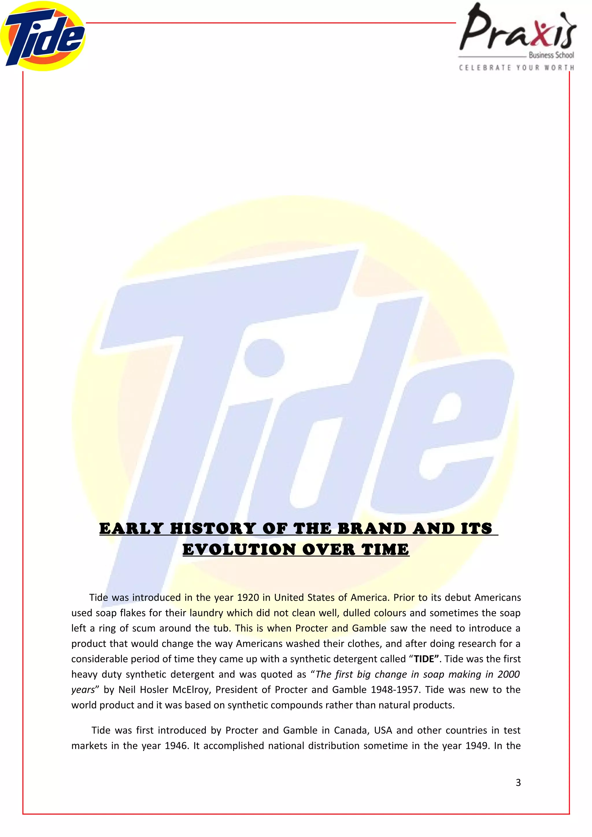 EARLY HISTORY OF THE BRAND AND ITS
             EVOLUTION OVER TIME

     Tide was introduced in the year 1920 in United States of America. Prior to its debut Americans
used soap flakes for their laundry which did not clean well, dulled colours and sometimes the soap
left a ring of scum around the tub. This is when Procter and Gamble saw the need to introduce a
product that would change the way Americans washed their clothes, and after doing research for a
considerable period of time they came up with a synthetic detergent called “TIDE”. Tide was the first
heavy duty synthetic detergent and was quoted as “The first big change in soap making in 2000
years” by Neil Hosler McElroy, President of Procter and Gamble 1948-1957. Tide was new to the
world product and it was based on synthetic compounds rather than natural products.

    Tide was first introduced by Procter and Gamble in Canada, USA and other countries in test
markets in the year 1946. It accomplished national distribution sometime in the year 1949. In the


                                                                                                   3
 