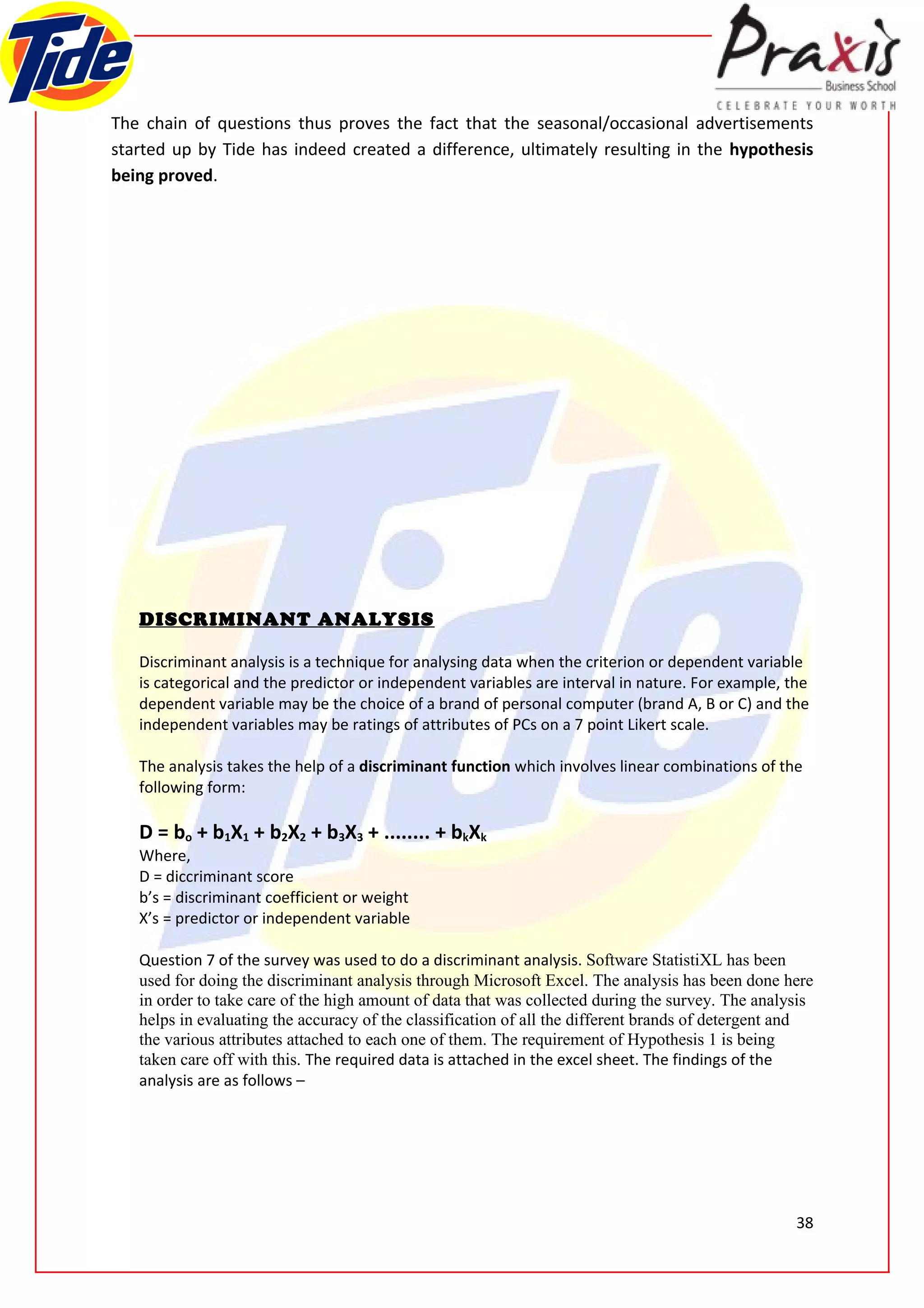 The chain of questions thus proves the fact that the seasonal/occasional advertisements
started up by Tide has indeed created a difference, ultimately resulting in the hypothesis
being proved.




   DISCRIMINANT ANALYSIS

   Discriminant analysis is a technique for analysing data when the criterion or dependent variable
   is categorical and the predictor or independent variables are interval in nature. For example, the
   dependent variable may be the choice of a brand of personal computer (brand A, B or C) and the
   independent variables may be ratings of attributes of PCs on a 7 point Likert scale.

   The analysis takes the help of a discriminant function which involves linear combinations of the
   following form:

   D = bo + b1X1 + b2X2 + b3X3 + ........ + bkXk
   Where,
   D = diccriminant score
   b’s = discriminant coefficient or weight
   X’s = predictor or independent variable

   Question 7 of the survey was used to do a discriminant analysis. Software StatistiXL has been
   used for doing the discriminant analysis through Microsoft Excel. The analysis has been done here
   in order to take care of the high amount of data that was collected during the survey. The analysis
   helps in evaluating the accuracy of the classification of all the different brands of detergent and
   the various attributes attached to each one of them. The requirement of Hypothesis 1 is being
   taken care off with this. The required data is attached in the excel sheet. The findings of the
   analysis are as follows –




                                                                                                   38
 