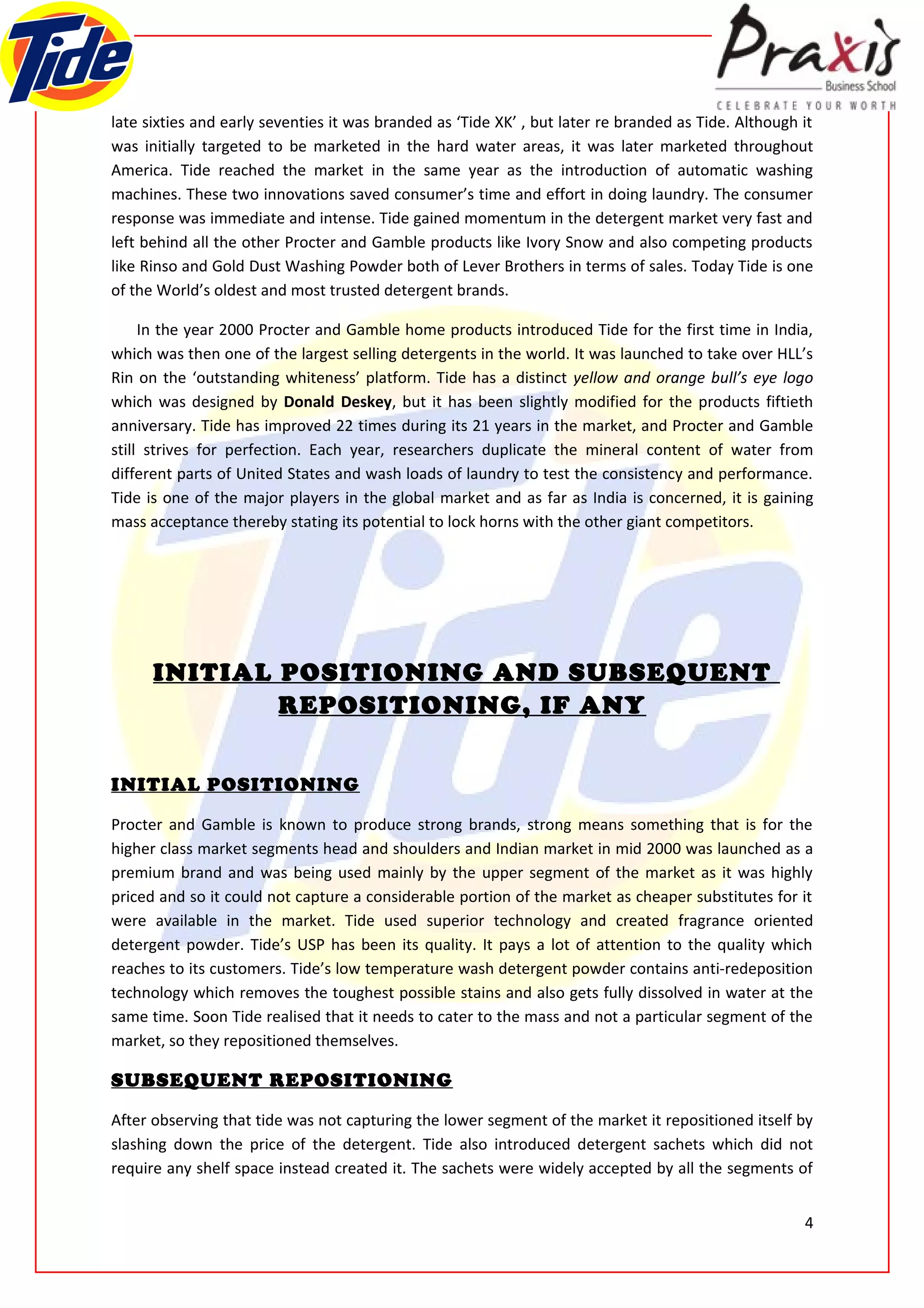late sixties and early seventies it was branded as ‘Tide XK’ , but later re branded as Tide. Although it
was initially targeted to be marketed in the hard water areas, it was later marketed throughout
America. Tide reached the market in the same year as the introduction of automatic washing
machines. These two innovations saved consumer’s time and effort in doing laundry. The consumer
response was immediate and intense. Tide gained momentum in the detergent market very fast and
left behind all the other Procter and Gamble products like Ivory Snow and also competing products
like Rinso and Gold Dust Washing Powder both of Lever Brothers in terms of sales. Today Tide is one
of the World’s oldest and most trusted detergent brands.

     In the year 2000 Procter and Gamble home products introduced Tide for the first time in India,
which was then one of the largest selling detergents in the world. It was launched to take over HLL’s
Rin on the ‘outstanding whiteness’ platform. Tide has a distinct yellow and orange bull’s eye logo
which was designed by Donald Deskey, but it has been slightly modified for the products fiftieth
anniversary. Tide has improved 22 times during its 21 years in the market, and Procter and Gamble
still strives for perfection. Each year, researchers duplicate the mineral content of water from
different parts of United States and wash loads of laundry to test the consistency and performance.
Tide is one of the major players in the global market and as far as India is concerned, it is gaining
mass acceptance thereby stating its potential to lock horns with the other giant competitors.




      INITIAL POSITIONING AND SUBSEQUENT
              REPOSITIONING, IF ANY


INITIAL POSITIONING

Procter and Gamble is known to produce strong brands, strong means something that is for the
higher class market segments head and shoulders and Indian market in mid 2000 was launched as a
premium brand and was being used mainly by the upper segment of the market as it was highly
priced and so it could not capture a considerable portion of the market as cheaper substitutes for it
were available in the market. Tide used superior technology and created fragrance oriented
detergent powder. Tide’s USP has been its quality. It pays a lot of attention to the quality which
reaches to its customers. Tide’s low temperature wash detergent powder contains anti-redeposition
technology which removes the toughest possible stains and also gets fully dissolved in water at the
same time. Soon Tide realised that it needs to cater to the mass and not a particular segment of the
market, so they repositioned themselves.

SUBSEQUENT REPOSITIONING

After observing that tide was not capturing the lower segment of the market it repositioned itself by
slashing down the price of the detergent. Tide also introduced detergent sachets which did not
require any shelf space instead created it. The sachets were widely accepted by all the segments of


                                                                                                      4
 