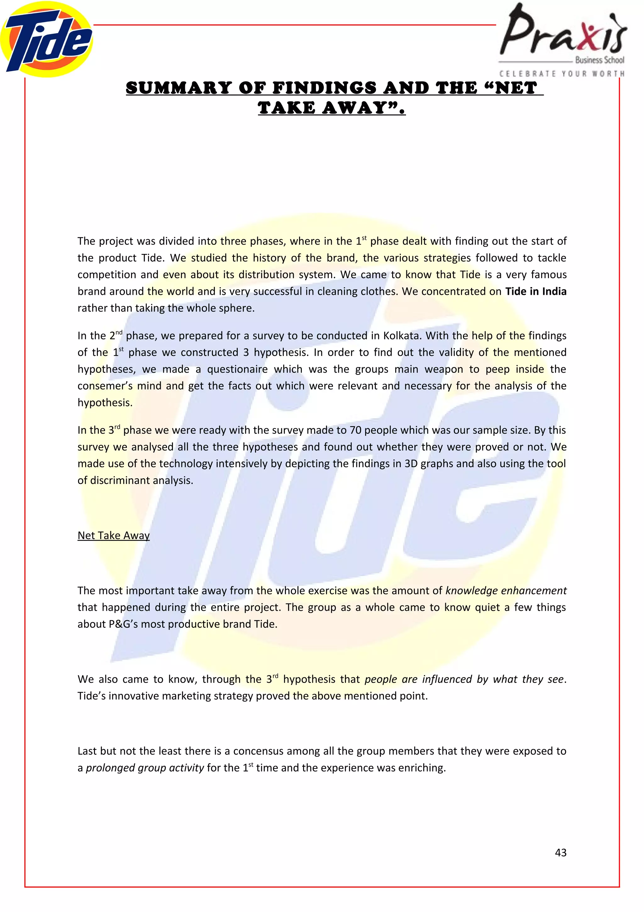 SUMMARY OF FINDINGS AND THE “NET
                   TAKE AWAY”.




The project was divided into three phases, where in the 1st phase dealt with finding out the start of
the product Tide. We studied the history of the brand, the various strategies followed to tackle
competition and even about its distribution system. We came to know that Tide is a very famous
brand around the world and is very successful in cleaning clothes. We concentrated on Tide in India
rather than taking the whole sphere.

In the 2nd phase, we prepared for a survey to be conducted in Kolkata. With the help of the findings
of the 1st phase we constructed 3 hypothesis. In order to find out the validity of the mentioned
hypotheses, we made a questionaire which was the groups main weapon to peep inside the
consemer’s mind and get the facts out which were relevant and necessary for the analysis of the
hypothesis.

In the 3rd phase we were ready with the survey made to 70 people which was our sample size. By this
survey we analysed all the three hypotheses and found out whether they were proved or not. We
made use of the technology intensively by depicting the findings in 3D graphs and also using the tool
of discriminant analysis.



Net Take Away



The most important take away from the whole exercise was the amount of knowledge enhancement
that happened during the entire project. The group as a whole came to know quiet a few things
about P&G’s most productive brand Tide.



We also came to know, through the 3rd hypothesis that people are influenced by what they see.
Tide’s innovative marketing strategy proved the above mentioned point.



Last but not the least there is a concensus among all the group members that they were exposed to
a prolonged group activity for the 1st time and the experience was enriching.




                                                                                                  43
 