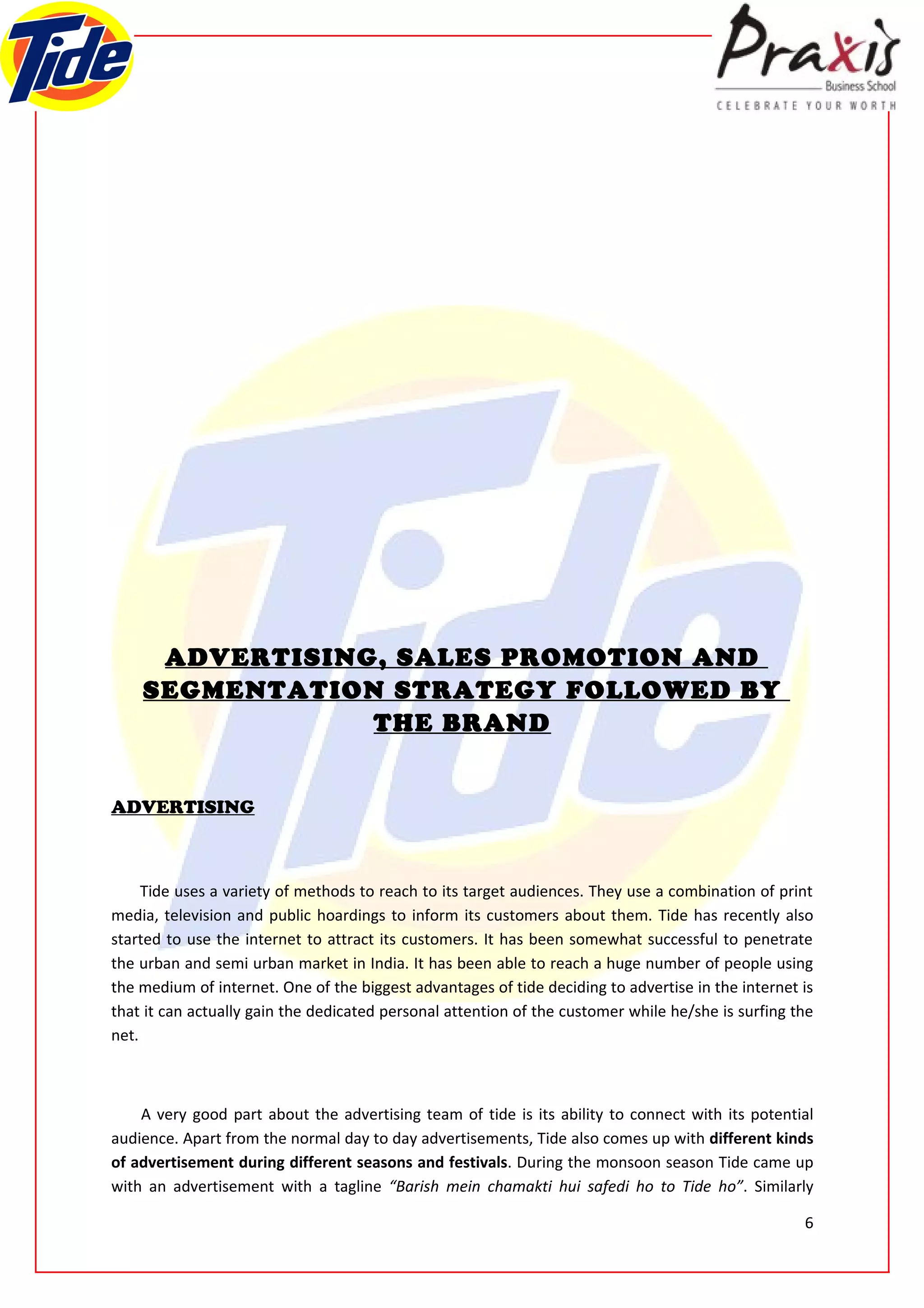 ADVERTISING, SALES PROMOTION AND
    SEGMENTATION STRATEGY FOLLOWED BY
                THE BRAND


ADVERTISING



     Tide uses a variety of methods to reach to its target audiences. They use a combination of print
media, television and public hoardings to inform its customers about them. Tide has recently also
started to use the internet to attract its customers. It has been somewhat successful to penetrate
the urban and semi urban market in India. It has been able to reach a huge number of people using
the medium of internet. One of the biggest advantages of tide deciding to advertise in the internet is
that it can actually gain the dedicated personal attention of the customer while he/she is surfing the
net.



    A very good part about the advertising team of tide is its ability to connect with its potential
audience. Apart from the normal day to day advertisements, Tide also comes up with different kinds
of advertisement during different seasons and festivals. During the monsoon season Tide came up
with an advertisement with a tagline “Barish mein chamakti hui safedi ho to Tide ho”. Similarly

                                                                                                    6
 