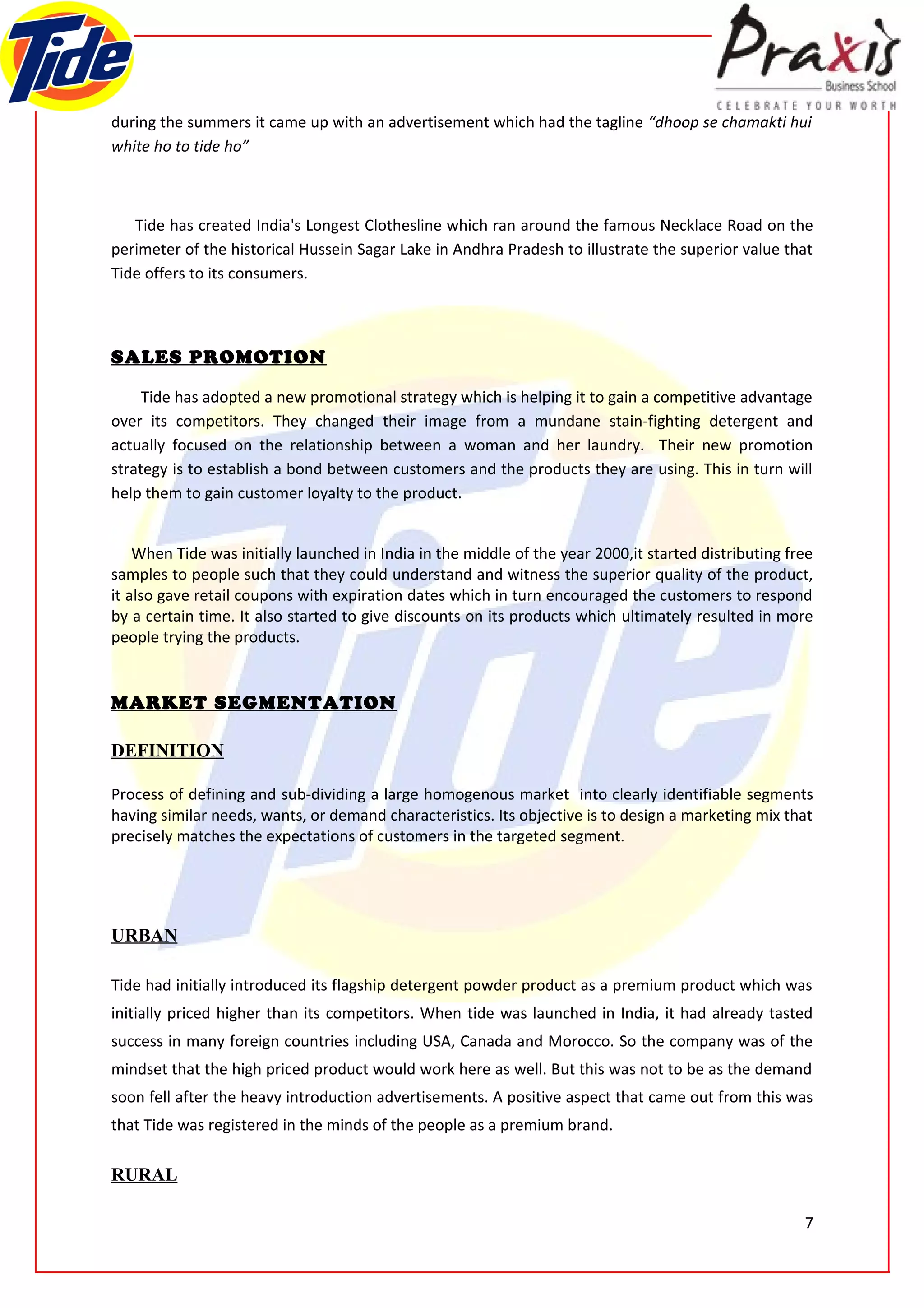 during the summers it came up with an advertisement which had the tagline “dhoop se chamakti hui
white ho to tide ho”



   Tide has created India's Longest Clothesline which ran around the famous Necklace Road on the
perimeter of the historical Hussein Sagar Lake in Andhra Pradesh to illustrate the superior value that
Tide offers to its consumers.



SALES PROMOTION

     Tide has adopted a new promotional strategy which is helping it to gain a competitive advantage
over its competitors. They changed their image from a mundane stain-fighting detergent and
actually focused on the relationship between a woman and her laundry. Their new promotion
strategy is to establish a bond between customers and the products they are using. This in turn will
help them to gain customer loyalty to the product.


    When Tide was initially launched in India in the middle of the year 2000,it started distributing free
samples to people such that they could understand and witness the superior quality of the product,
it also gave retail coupons with expiration dates which in turn encouraged the customers to respond
by a certain time. It also started to give discounts on its products which ultimately resulted in more
people trying the products.


MARKET SEGMENTATION

DEFINITION

Process of defining and sub-dividing a large homogenous market into clearly identifiable segments
having similar needs, wants, or demand characteristics. Its objective is to design a marketing mix that
precisely matches the expectations of customers in the targeted segment.




URBAN

Tide had initially introduced its flagship detergent powder product as a premium product which was
initially priced higher than its competitors. When tide was launched in India, it had already tasted
success in many foreign countries including USA, Canada and Morocco. So the company was of the
mindset that the high priced product would work here as well. But this was not to be as the demand
soon fell after the heavy introduction advertisements. A positive aspect that came out from this was
that Tide was registered in the minds of the people as a premium brand.

RURAL

                                                                                                       7
 