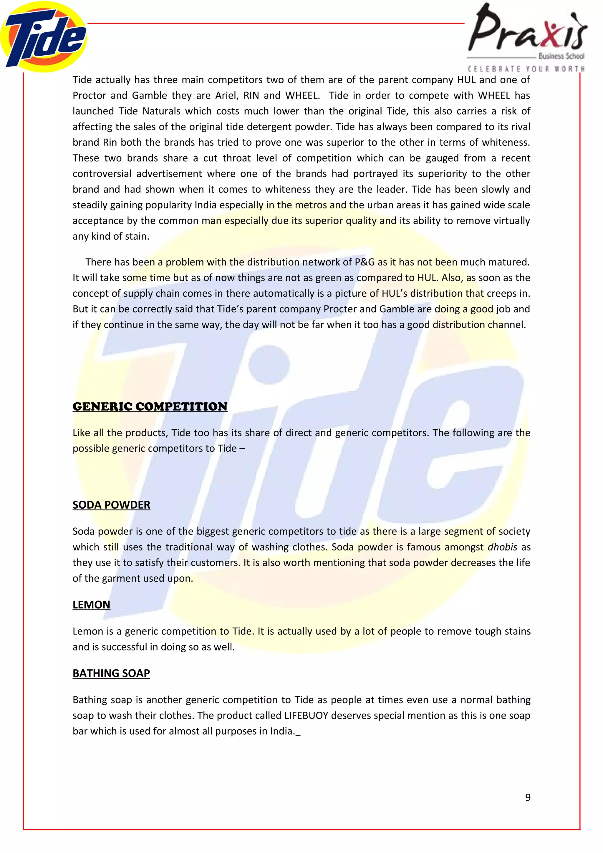 Tide actually has three main competitors two of them are of the parent company HUL and one of
Proctor and Gamble they are Ariel, RIN and WHEEL. Tide in order to compete with WHEEL has
launched Tide Naturals which costs much lower than the original Tide, this also carries a risk of
affecting the sales of the original tide detergent powder. Tide has always been compared to its rival
brand Rin both the brands has tried to prove one was superior to the other in terms of whiteness.
These two brands share a cut throat level of competition which can be gauged from a recent
controversial advertisement where one of the brands had portrayed its superiority to the other
brand and had shown when it comes to whiteness they are the leader. Tide has been slowly and
steadily gaining popularity India especially in the metros and the urban areas it has gained wide scale
acceptance by the common man especially due its superior quality and its ability to remove virtually
any kind of stain.

    There has been a problem with the distribution network of P&G as it has not been much matured.
It will take some time but as of now things are not as green as compared to HUL. Also, as soon as the
concept of supply chain comes in there automatically is a picture of HUL’s distribution that creeps in.
But it can be correctly said that Tide’s parent company Procter and Gamble are doing a good job and
if they continue in the same way, the day will not be far when it too has a good distribution channel.




GENERIC COMPETITION

Like all the products, Tide too has its share of direct and generic competitors. The following are the
possible generic competitors to Tide –




SODA POWDER

Soda powder is one of the biggest generic competitors to tide as there is a large segment of society
which still uses the traditional way of washing clothes. Soda powder is famous amongst dhobis as
they use it to satisfy their customers. It is also worth mentioning that soda powder decreases the life
of the garment used upon.

LEMON

Lemon is a generic competition to Tide. It is actually used by a lot of people to remove tough stains
and is successful in doing so as well.

BATHING SOAP

Bathing soap is another generic competition to Tide as people at times even use a normal bathing
soap to wash their clothes. The product called LIFEBUOY deserves special mention as this is one soap
bar which is used for almost all purposes in India.




                                                                                                     9
 