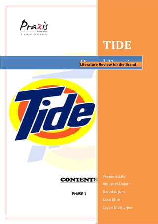 TIDE
      Brand Dossier
      Literature Review for the Brand




                  Presented By:
CONTENTS
                  Abhishek Dujari

  PHASE 1         Nahid Anjum
                  Sana Khan
                  Sayan Mukharjee
 